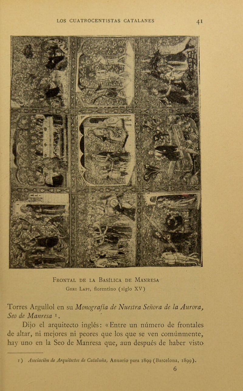 Frontal de la Basílica de Manresa Geri Lapi, florentino (siglo XV) Torres Argullol en su Monografía de Nuestra Señora de la Aurora^ Seo de Manresa ^. Dijo el arquitecto inglés: «Entre un número de frontales de altar, ni mejores ni peores que los que se ven comúnmente, hay uno en la Seo de Manresa que, aun después de haber vista j ) Asociación de Arquitectos de Cataluña, Anuario para 1899 (Barcelona, 1899). 6