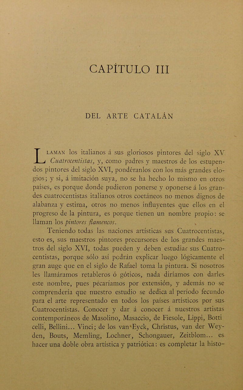 DEL ARTE CATALÁN Llaman los italianos á sus gloriosos pintores del siglo XV Cuatrocentistas, y, como padres y maestros de los estupen- dos pintores del siglo XVI, pondéranlos con los más grandes elo- gios; y si, á imitación suya, no se ha hecho lo mismo en otros países, es porque donde pudieron ponerse y oponerse á los gran- des cuatrocentistas italianos otros coetáneos no menos dignos de alabanza y estima, otros no menos influyentes que ellos en el progreso de la pintura, es porque tienen un nombre propio: se llaman los pintores flamencos. Teniendo todas las naciones artísticas sus Cuatrocentistas,, esto es, sus maestros pintores precursores de los grandes maes- tros del siglo XVI, todas pueden y deben estudiar sus Cuatro- centistas, porque sólo así podrán explicar luego lógicamente el gran auge que en el siglo de Rafael toma la pintura. Si nosotros les llamáramos retableros ó góticos, nada diríamos con darles este nombre, pues pécaríamos por extensión, y además no se comprendería que nuestro estudio se dedica al período fecundo para el arte representado en todos los países artísticos por sus Cuatrocentistas. Conocer y dar á conocer á nuestros artistas contemporáneos de Masolino, Masaccio, de Fiesole, Lippi, Botti celli, Bellini... Vinci; de los van'Eyck, Christus, van der Wey- den, Bouts, Memling, Lochner, Schongauer, Zeitblom... es hacer una doble obra artística y patriótica: es completar la histo-