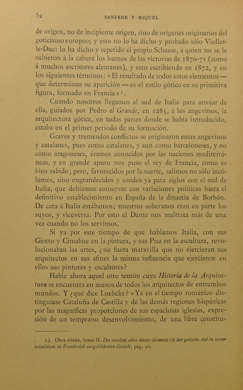 SANPERE Y MIQUEL de origen, no de incipiente origen, sino de orígenes originarios del goticismo europeo; y esto no lo ha dicho y probado sólo Viollet- le-Duc: lo ha dicho y repetido el propio Schaase, á quien no se le subieron á la cabeza los humos de las victorias de 1870-71 (como á muchos escritores alemanes), y esto escribiendo en 1872, y en los siguientes términos: « El resultado de todos estos elementos — que determinan su aparición — es el estilo gótico en su primitiva figura, formado en Francia» ^. Cuando nosotros llegamos al sud de Italia para arrojar de ella, guiados por Pedro el Grande, en 1285, á los angevinos, la arquitectura gótica, en todas partes donde se había introducido, estaba en el primer período de su formación. Graves y tremendos conflictos se originaron entre angevinos y catalanes, pues como catalanes, y aun como barceloneses, y no como aragoneses, éramos conocidos por las naciones mediterrá- neas, y en grande apuro nos puso el rey de Francia, como es bien sabido; pero, favorecidos por la suerte, salimos no sólo incó- lumes, sino engrandecidos y unidos ya para siglos con el sud de Italia, que debíamos conservar con variaciones políticas hasta el deflnitivo establecimiento en España de la dinastía de Borbón. De cara á Italia estábamos; nuestros soberanos eran en parte los suyos, y viceversa. Por esto el Dante nos maltrata más de una vez cuando no los servimos. Si ya por este tiempo de que hablamos Italia, con sus Giotto y Cimabue en la pintura, y sus Pisa en la escultura, revo- lucionaban las artes, ¿no fuera maravilla que no ejercieran sus arquitectos en sus afines la misma influencia que ejercieron en ellos sus pintores y escultores? Hable ahora aquel otro teutón cuya Historia de la Arquitec- tura se encuentra en manos de todos los arquitectos de entrambos mundos. Y ¿qué dice Luebcke? «Ya en el tiempo románico dis- tinguíase Cataluña de Castilla y de las demás regiones hispánicas por las magníficas proporciones de sus espaciosas iglesias, expre- sión de un temprano desenvolvimiento, de una libre constitu- I ) Obra citada, tomo II. Des resultat aller dieser elemente ist der gotische styl in seiner trimitiven in Frankreich ausgcbildenten Gestalt, pág. 30.