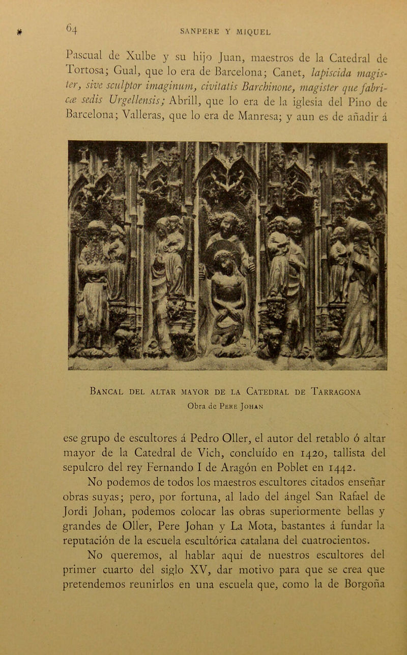 ^4 Pascual (Je Xulbe y su hijo Juan, maestros de la Catedral de lortosa; Cual, que lo era de Barcelona; Canet, lapiscida magis- ler, sivc Sculptor imaginum, civilatis Barchinone, magisier que fabri- Cce seáis Urgellensis; Abrill, que lo era de la iglesia del Pino de Barcelona; Valleras, que lo era de Manresa; y aun es de añadir á Bancal del altar mayor de la Catedral de Tarragona Obra de Pere Johan ese grupo de escultores á Pedro Oller, el autor del retablo ó altar mayor de la Catedral de Vich, concluido en 1420, tallista del sepulcro del rey Fernando I de Aragón en Poblet en 1442. No podemos de todos los maestros escultores citados enseñar obras suyas; pero, por fortuna, al lado del ángel San Rafael de Jordi Johan, podemos colocar las obras superiormente bellas y grandes de Oller, Pere Johan y La Mota, bastantes á fundar la reputación de la escuela escultórica catalana del cuatrocientos. No queremos, al hablar aquí de nuestros escultores del primer cuarto del siglo XV, dar motivo para que se crea que pretendemos reunirlos en una escuela que, como la de Borgoña