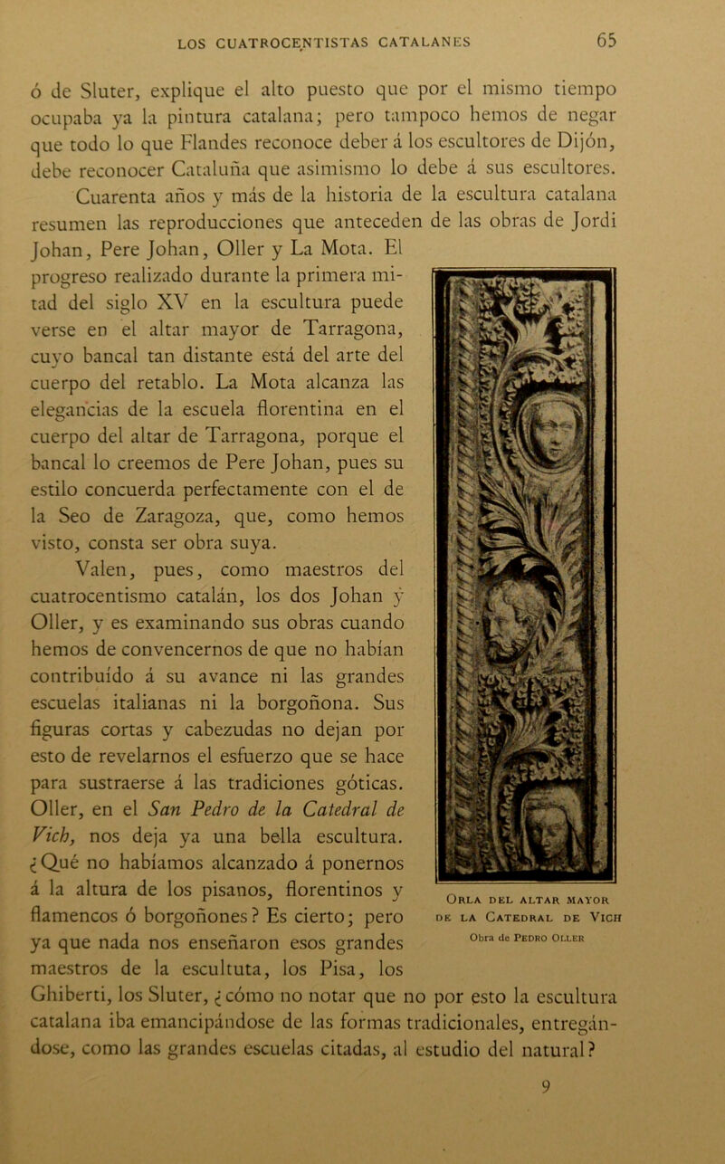 Ó de Sluter, explique el alto puesto que por el mismo tiempo ocupaba ya la pintura catalana; pero tampoco hemos de negar que todo lo que Flandes reconoce deber á los escultores de Dijón, debe reconocer Cataluña que asimismo lo debe á sus escultores. Cuarenta años y más de la historia de la escultura catalana resumen las reproducciones que anteceden de las obras de Jordi Johan, Pere Johan, Oller y La Mota. El progreso realizado durante la primera mi- tad del siglo XV en la escultura puede verse en el altar mayor de Tarragona, cuyo bancal tan distante está del arte del cuerpo del retablo. La Mota alcanza las elegancias de la escuela florentina en el cuerpo del altar de Tarragona, porque el bancal lo creemos de Pere Johan, pues su estilo concuerda perfectamente con el de la Seo de Zaragoza, que, como hemos visto, consta ser obra suya. Valen, pues, como maestros del cuatrocentismo catalán, los dos Johan y Oller, y es examinando sus obras cuando hemos de convencernos de que no habían contribuido á su avance ni las grandes escuelas italianas ni la borgoñona. Sus figuras cortas y cabezudas no dejan por esto de revelarnos el esfuerzo que se hace para sustraerse á las tradiciones góticas. Oller, en el San Pedro de la Catedral de Vich, nos deja ya una bella escultura. ¿Qué no habíamos alcanzado á ponernos á la altura de los písanos, florentinos y flamencos ó borgoñones? Es cierto; pero ya que nada nos enseñaron esos grandes maestros de la escultura, los Pisa, los Ghiberti, los Sluter, ¿cómo no notar que no por esto la escultura catalana iba emancipándose de las formas tradicionales, entregán- dose, como las grandes escuelas citadas, al estudio del natural? Orla del altar mayor DE LA Catedral de Vich Obra de Pedro Oller 9