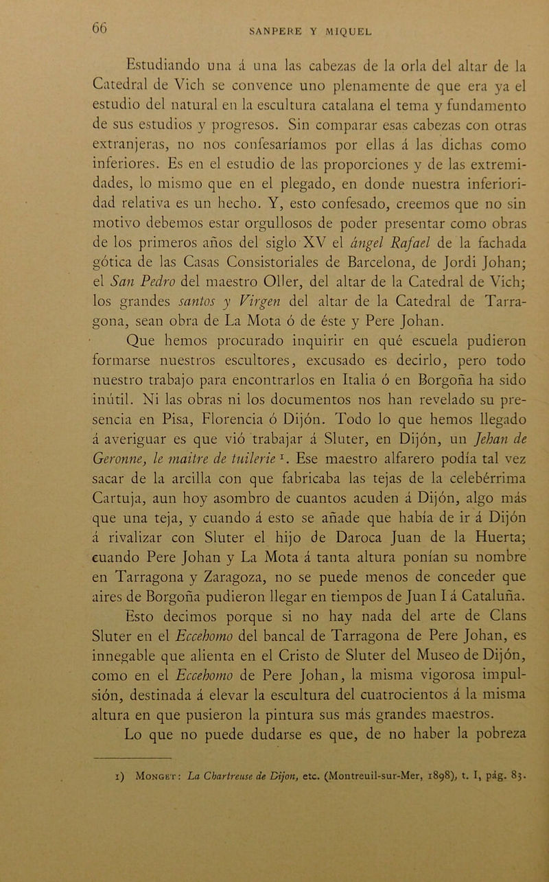 Estudiando una d una las cabezas de la orla del altar de la Catedral de Vich se convence uno plenamente de que era ya el estudio del natural en la escultura catalana el tema y fundamento de sus estudios y progresos. Sin comparar esas cabezas con otras extranjeras, no nos confesaríamos por ellas á las dichas como inferiores. Es en el estudio de las proporciones y de las extremi- dades, lo mismo que en el plegado, en donde nuestra inferiori- dad relativa es un hecho. Y, esto confesado, creemos que no sin motivo debemos estar orgullosos de poder presentar como obras de los primeros años del siglo XV el ángel Rafael de la fachada gótica de las Casas Consistoriales de Barcelona, de Jordi Johan; el San Pedro del maestro Oller, del altar de la Catedral de Vich; los grandes santos y Virgen del altar de la Catedral de Tarra- gona, sean obra de La Mota ó de éste y Pere Johan. Que hemos procurado inquirir en qué escuela pudieron formarse nuestros escultores, excusado es decirlo, pero todo nuestro trabajo para encontrarlos en Italia ó en Borgoña ha sido inútil. Ni las obras ni los documentos nos han revelado su pre- sencia en Pisa, Florencia ó Dijón. Todo lo que hemos llegado á averiguar es que vió trabajar á Sluter, en Dijón, un Jehan de Geronne, le maitre de tuilerie^. Ese maestro alfarero podía tal vez sacar de la arcilla con que fabricaba las tejas de la celebérrima Cartuja, aun hoy asombro de cuantos acuden á Dijón, algo más que una teja, y cuando á esto se añade que había de ir á Dijón á rivalizar con Sluter el hijo de Daroca Juan de la Huerta; cuando Pere Johan y La Mota á tanta altura ponían su nombre en Tarragona y Zaragoza, no se puede menos de conceder que aires de Borgoña pudieron llegar en tiempos de Juan I á Cataluña. Esto decimos porque si no hay nada del arte de Clans Sluter en el Eccehomo del bancal de Tarragona de Pere Johan, es innegable que alienta en el Cristo de Sluter del Museo de Dijón, como en el Eccehomo de Pere Johan, la misma vigorosa impul- sión, destinada á elevar la escultura del cuatrocientos á la misma altura en que pusieron la pintura sus más grandes maestros. Lo que no puede dudarse es que, de no haber la pobreza i) Monget: La Chartreuse de Dijon, etc. (Montreuil-sur-Mer, 1898), t. I, pág. 83.