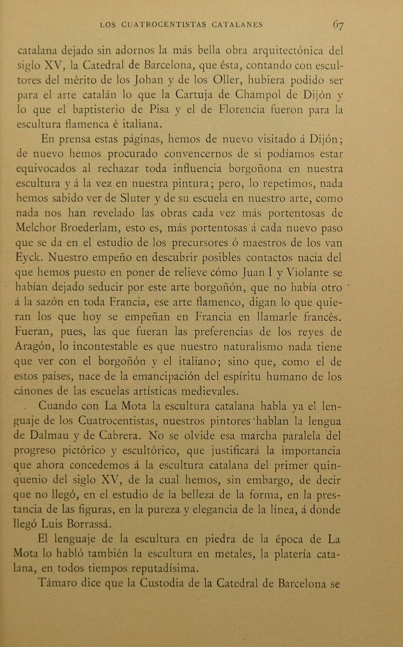 catalana dejado sin adornos la más bella obra arquitectónica del siglo XV, la Catedral de Barcelona, que ésta, contando con escul- tores del mérito de los Johan y de los Oller, hubiera podido ser para el arte catalán lo que la Cartuja de Champol de Dijón y lo que el baptisterio de Pisa y el de Florencia fueron para la escultura flamenca é italiana. En prensa estas páginas, hemos de nuevo visitado á Dijón; de nuevo hemos procurado convencernos de si podíamos estar equivocados al rechazar toda influencia borgoñona en nuestra escultura yá la vez en nuestra pintura; pero, lo repetimos, nada hemos sabido ver de Sluter y de su escuela en nuestro arte, como nada nos han revelado las obras cada vez más portentosas de Melchor Broederlam, esto es, más portentosas á cada nuevo paso que se da en el estudio de los precursores ó maestros de los van Eyck. Nuestro empeño en descubrir posibles contactos nacía del que hemos puesto en poner de relieve cómo Juan I y Violante se habían dejado seducir por este arte borgoñón, que no había otro á la sazón en toda Francia, ese arte flamenco, digan lo que quie- ran los que hoy se empeñan en Francia en llamarle francés. Fueran, pues, las que fueran las preferencias de los reyes de Aragón, lo incontestable es que nuestro naturalismo nada tiene que ver con el borgoñón y el italiano; sino que, como el de estos países, nace de la emancipación del espíritu humano de los cánones de las escuelas artísticas medievales. Cuando con La Mota la escultura catalana habla ya el len- guaje de los Cuatrocentistas, nuestros pintores‘hablan la lengua de Dalmau y de Cabrera. No se olvide esa marcha paralela del progreso pictórico y escultórico, que justificará la importancia que ahora concedemos á la escultura catalana del primer quin- quenio del siglo XV, de la cual hemos, sin embargo, de decir que no llegó, en el estudio de la belleza de la forma, en la pres- tancia de las figuras, en la pureza y elegancia de la línea, á donde llegó Luis Borrassá. El lenguaje de la escultura en piedra de la época de La Mota lo habló también la escultura en metales, ]a platería cata- lana, en, todos tiempos reputadísima. Támaro dice que la Custodia de la Catedral de Barcelona se