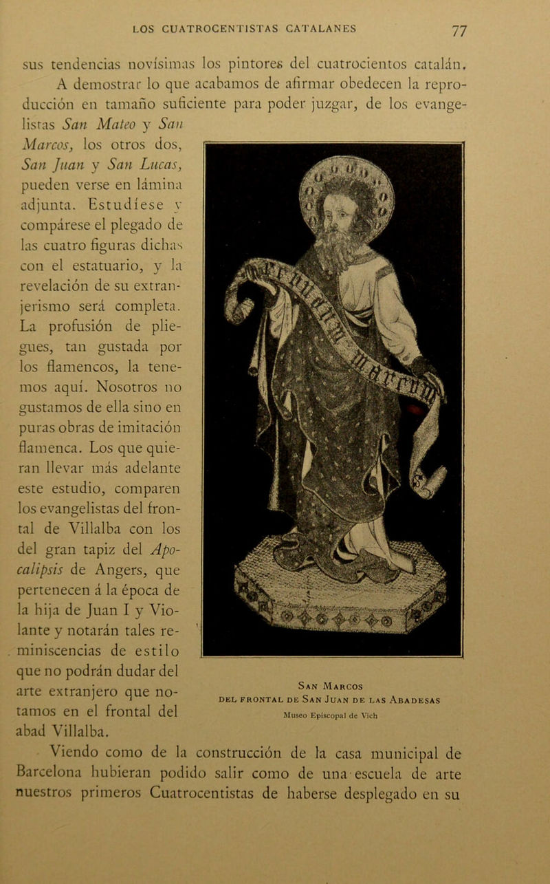 SUS tendencias novísimas los pintores del cuatrocientos catalán. A demostrar lo que acabamos de afirmar obedecen la repro- ducción en tamaño suficiente para poder juzgar, de los evange- listas San Mateo y San Marcos, los otros dos, San Juan y San Lucas, pueden verse en lámina adjunta. Estudíese y compárese el plegado de las cuatro figuras dichas con el estatuario, y la revelación de su extran- jerismo será completa. La profusión de plie- gues, tan gustada por los flamencos, la tene- mos aquí. Nosotros no gustamos de ella sino en puras obras de imitación flamenca. Los que quie- ran llevar más adelante este estudio, comparen los evangelistas del fron- tal de Villalba con los del gran tapiz del Apo- calipsis de Angers, que pertenecen á la época de la hija de Juan I y Vio- lante y notarán tales re- miniscencias de estilo que no podrán dudar del arte extranjero que no- tamos en el frontal del abad Villalba. Viendo como de la construcción de la casa municipal de Barcelona hubieran podido salir como de una escuela de arte nuestros primeros Cuatrocentistas de haberse desplegado en su San Marcos DEL FRONTAL DE SaN JuaN DE LAS ABADESAS Musco Episcopal de Vich