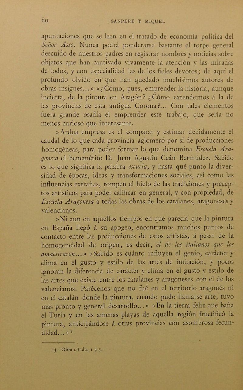 apuntaciones que se leen en el tratado de economía política del Señor Asso. Nunca podrá ponderarse bastante el torpe general descuido de nuestros padres en registrar nombres y noticias sobre objetos que han cautivado vivamente la atención y las miradas de todos, y con especialidad las de los fieles devotos; de aquí el profundo olvido en que han quedado muchísimos autores de obras insignes...» «¿Cómo, pues, emprender la historia, aunque incierta, de la pintura en Aragón? ¿Cómo extendernos á la de las provincias de esta antigua Corona?... Con tales elementos fuera grande osadía el emprender este trabajo, que sería no menos curioso que interesante. «Ardua empresa es el comparar y estimar debidamente el caudal de lo que cada provincia aglomeró por sí de producciones homogéneas, para poder formar lo que denomina Escuela Ara- gonesa el benemérito D. Juan Agustín Ceán Bermúdez. Sabido es lo que significa la palabra escuela, y hasta qué punto la diver- sidad de épocas, ideas y transformaciones sociales, así como las influencias extrañas, rompen el hielo de las tradiciones y precep- tos artísticos para poder calificar en general, y con propiedad, de Escuela Aragonesa á todas las obras de los catalanes, aragoneses y valencianos. »Ni aun en aquellos tiempos en que parecía que la pintura en España llegó á su apogeo, encontramos muchos puntos de contacto entre las producciones de estos artistas, á pesar de la homogeneidad de origen, es decir, el de los italianos que los amaestraron... yy «Sabido es cuánto influyen el genio, carácter y clima en el gusto y estilo de las artes de imitación, y pocos ignoran la diferencia de carácter y clima en el gusto y estilo de las artes que existe , entre los catalanes y aragoneses con el de los valencianos. Parécenos que no fué en el territorio aragonés ni en el catalán donde la pintura, cuando pudo llamarse arte, tuvo más pronto y general desarrollo...» «En la tierra feliz que baña el Turia y en las amenas playas de aquella región fructificó la pintura, anticipándose á otras provincias con asombrosa fecun- didad... »^ i) Obra citada, i á 5.