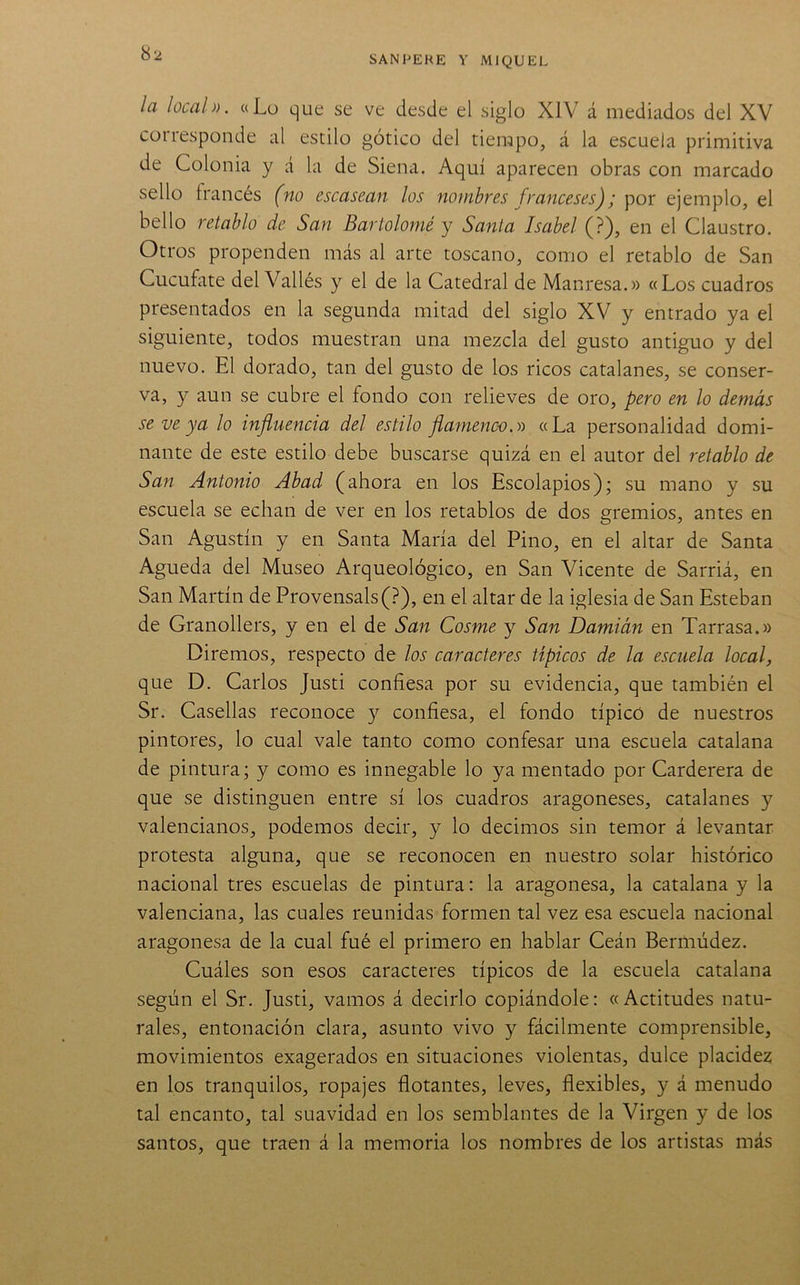 SANFEHE Y MIQUEL la local». «Lu que se ve desde el siglo XIV á mediados del XV corresponde al estilo gótico del tiempo, á la escuela primitiva de Colonia y á la de Siena. Aquí aparecen obras con marcado sello francés (no escasean los nombres franceses); por ejemplo, el bello retablo de San Bartolomé y Santa Isabel (?), en el Claustro. Otros propenden más al arte toscano, como el retablo de San Cucufate del Vallés y el de la Catedral de Manresa.» «Los cuadros presentados en la segunda mitad del siglo XV y entrado ya el siguiente, todos muestran una mezcla del gusto antiguo y del nuevo. El dorado, tan del gusto de los ricos catalanes, se conser- va, y aun se cubre el fondo con relieves de oro, pero en lo demás se ve ya lo influencia del estilo flamenco.» «La personalidad domi- nante de este estilo debe buscarse quizá en el autor del retablo de San Antonio Abad (ahora en los Escolapios); su mano y su escuela se echan de ver en los retablos de dos gremios, antes en San Agustín y en Santa María del Pino, en el altar de Santa Agueda del Museo Arqueológico, en San Vicente de Sarriá, en San Martín de Provensals(?), en el altar de la iglesia de San Esteban de Granollers, y en el de San Cosme y San Damián en Tarrasa.» Diremos, respecto de los caracteres típicos de la escuela local, que D. Carlos Justi confiesa por su evidencia, que también el Sr. Casellas reconoce y confiesa, el fondo típico de nuestros pintores, lo cual vale tanto como confesar una escuela catalana de pintura; y como es innegable lo ya mentado por Carderera de que se distinguen entre sí los cuadros aragoneses, catalanes y valencianos, podemos decir, y lo decimos sin temor á levantar protesta alguna, que se reconocen en nuestro solar histórico nacional tres escuelas de pintura: la aragonesa, la catalana y la valenciana, las cuales reunidas formen tal vez esa escuela nacional aragonesa de la cual fué el primero en hablar Ceán Bermúdez. Cuáles son esos caracteres típicos de la escuela catalana según el Sr. Justi, vamos á decirlo copiándole: «Actitudes natu- rales, entonación clara, asunto vivo y fácilmente comprensible, movimientos exagerados en situaciones violentas, dulce placidez en los tranquilos, ropajes flotantes, leves, flexibles, y á menudo tal encanto, tal suavidad en los semblantes de la Virgen y de los santos, que traen á la memoria los nombres de los artistas más