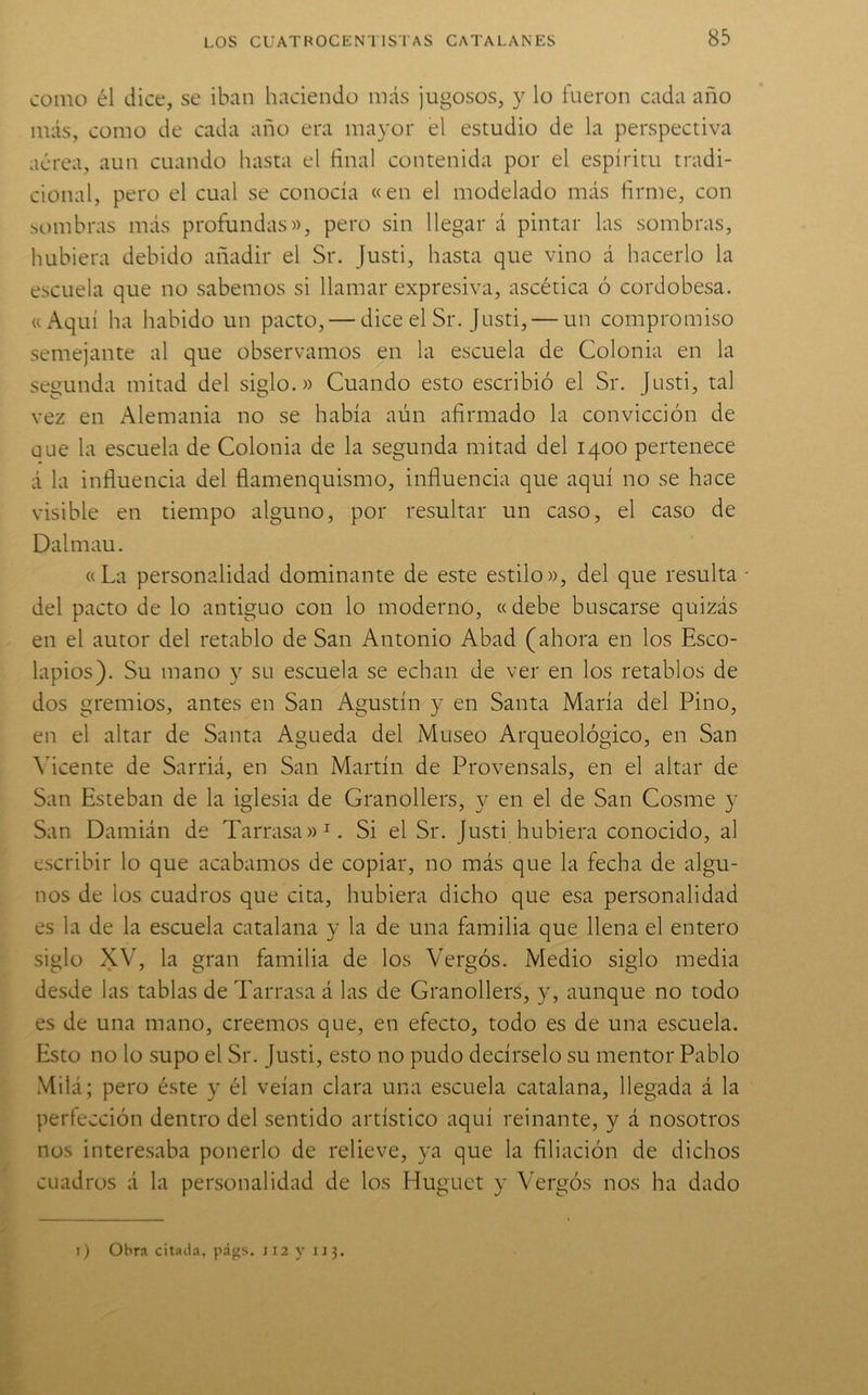 83 como él dice, se iban haciendo más jugosos, y lo fueron cada año más, como de cada año era mayor el estudio de la perspectiva aérea, aun cuando hasta el final contenida por el espíritu tradi- cional, pero el cual se conocía «en el modelado más firme, con sombras más profundas», pero sin llegar á pintar las sombras, hubiera debido añadir el Sr. Justi, hasta que vino á hacerlo la escuela que no sabemos si llamar expresiva, ascética ó cordobesa. «Aquí ha habido un pacto, — dice el Sr. Justi, — un compromiso semejante al que observamos en la escuela de Colonia en la segunda mitad del siglo.» Cuando esto escribió el Sr. Justi, tal vez en Alemania no se había aún afirmado la convicción de üue la escuela de Colonia de la segunda mitad del 1400 pertenece á la influencia del flamenquismo, influencia que aquí no se hace visible en tiempo alguno, por resultar un caso, el caso de Dalmau. «La personalidad dominante de este estilo», del que resulta • del pacto de lo antiguo con lo moderno, « debe buscarse quizás en el autor del retablo de San Antonio Abad (ahora en los Esco- lapios). Su mano y su escuela se echan de ver en los retablos de dos gremios, antes en San Agustín y en Santa María del Pino, en el altar de Santa Agueda del Museo Arqueológico, en San \*icente de Sarriá, en San Martín de Provensals, en el altar de San Esteban de la iglesia de Granollers, y en el de San Cosme y San Damián de Tarrasa»^. Si el Sr. Justi hubiera conocido, al escribir lo que acabamos de copiar, no más que la fecha de algu- nos de los cuadros que cita, hubiera dicho que esa personalidad es la de la escuela catalana y la de una familia que llena el entero siglo XV, la gran familia de los Vergós. Medio siglo media desde las tablas de Tarrasa á las de Granollers, y, aunque no todo es de una mano, creemos que, en efecto, todo es de una escuela. Esto no lo supo el Sr. Justi, esto no pudo decírselo su mentor Pablo Milá; pero éste y él veían clara una escuela catalana, llegada á la perfección dentro del sentido artístico aquí reinante, y á nosotros nos interesaba ponerlo de relieve, ya que la filiación de dichos cuadros á la personalidad de los Huguet y Vergós nos ha dado I) Obra citada, págs. ii2 y 113.