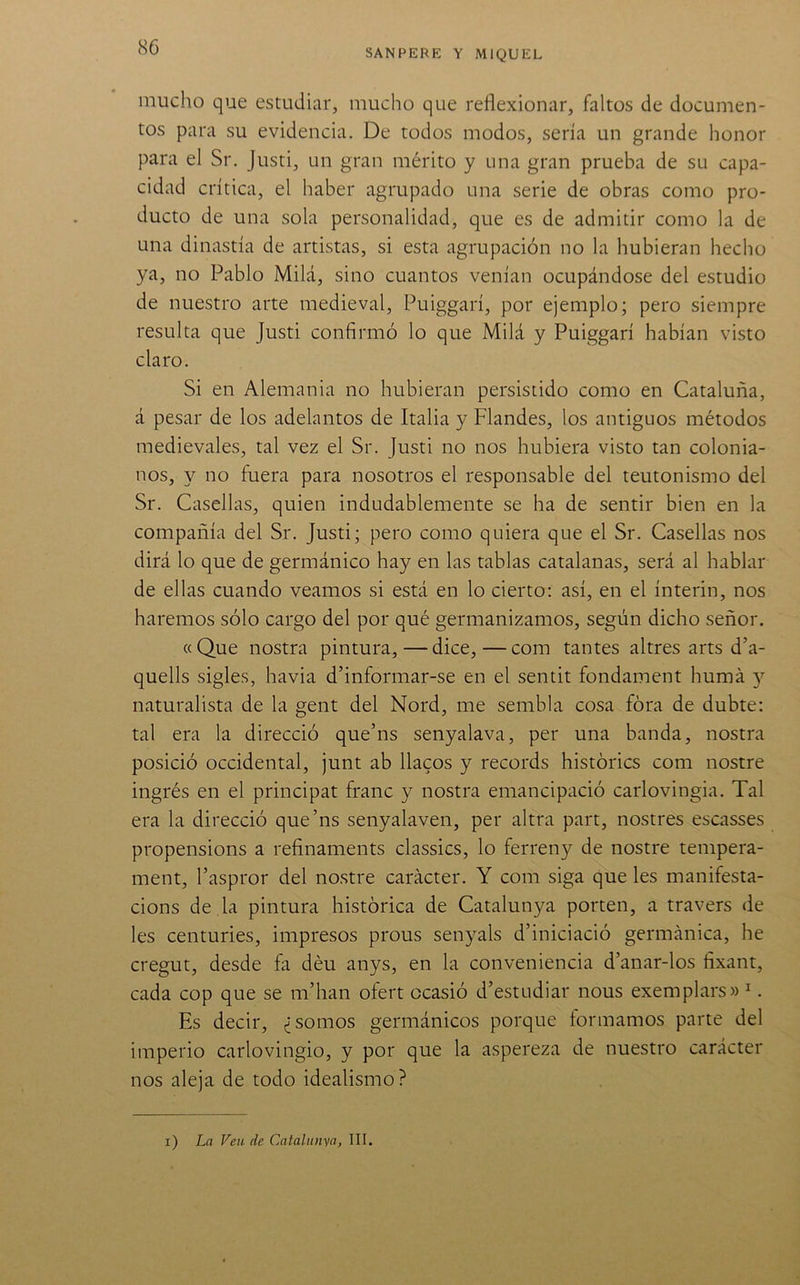 SANPERE Y MIQUEL mucho que estudiar, mucho que reflexionar, faltos de documen- tos para su evidencia. De todos modos, sería un grande honor para el Sr. Justi, un gran mérito y una gran prueba de su capa- cidad crítica, el haber agrupado una serie de obras como pro- ducto de una sola personalidad, que es de admitir como la de una dinastía de artistas, si esta agrupación no la hubieran hecho ya, no Pablo Milá, sino cuantos venían ocupándose del estudio de nuestro arte medieval, Puiggarí, por ejemplo; pero siempre resulta que Justi confirmó lo que Milá y Puiggarí habían visto claro. Si en Alemania no hubieran persistido como en Cataluña, á pesar de los adelantos de Italia y Flandes, los antiguos métodos medievales, tal vez el Sr. Justi no nos hubiera visto tan colonia- nos, y no fuera para nosotros el responsable del teutónismo del Sr. Casellas, quien indudablemente se ha de sentir bien en la compañía del Sr. Justi; pero como quiera que el Sr. Casellas nos dirá lo que de germánico hay en las tablas catalanas, será al hablar de ellas cuando veamos si está en lo cierto: así, en el ínterin, nos haremos sólo cargo del por qué germanizamos, según dicho señor. «Que nostra pintura, — dice,—com tantes altres arts d’a- quells sigles, havia d’informar-se en el sentit fondament huma 5'^ naturalista de la gent del Nord, me sembla cosa fóra de dubte: tal era la direcció que’ns senyalava, per una banda, nostra posició occidental, junt ab flacos y records histories com nostre ingrés en el principar franc y nostra emancipació carlovingia. Tal era la direcció que’ns senyalaven, per altra part, nostres escasses propensions a refinaments classics, lo ferreny de nostre tempera- ment, l’aspror del nostre carácter. Y com siga que les manifesta- cions de la pintura histórica de Catalunya porten, a travers de les centuries, impresos prous senyals d’iniciació germánica, he cregut, desde fa déu anys, en la conveniencia d’anar-los fixant, cada cop que se m’han ofert ocasió d’estudiar nous exemplars» ^. Es decir, ¿somos germánicos porque íormamos parte del imperio carlovingio, y por que la aspereza de nuestro carácter nos aleja de todo idealismo?