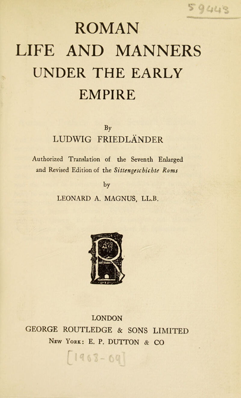 ROMAN LIFE AND MANNERS UNDER THE EARLY EMPIRE By LUDWIG FRIEDLÄNDER Authorized Translation of the Seventh Enlarged and Revised Edition of the Sittengeschichte Roms by LEONARD A. MAGNUS, LL.B. LONDON GEORGE ROUTLEDGE & SONS LIMITED New York: E. P. DUTTON & CO