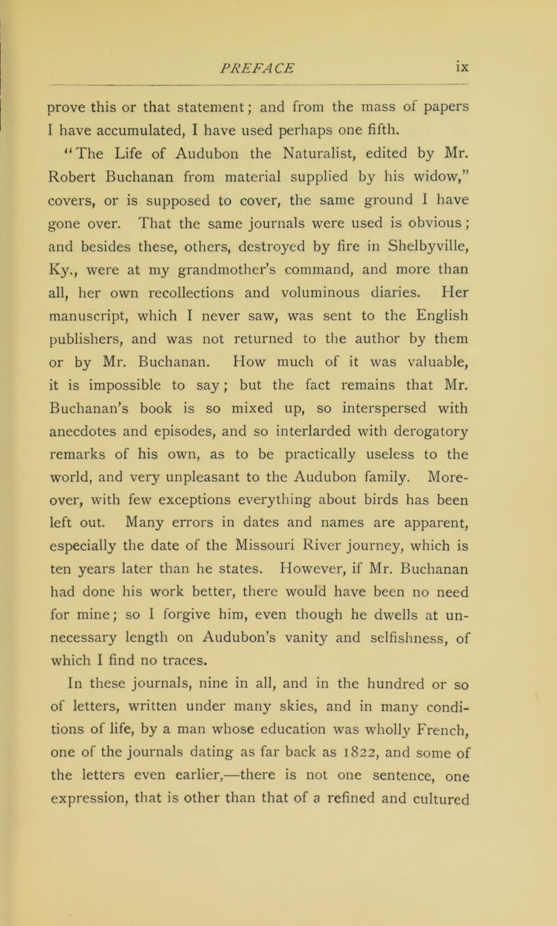 prove this or that statement; and from the mass of papers I have accumulated, I have used perhaps one fifth. “ The Life of Audubon the Naturalist, edited by Mr. Robert Buchanan from material supplied by his widow,” covers, or is supposed to cover, the same ground I have gone over. That the same journals were used is obvious; and besides these, others, destroyed by fire in Shelbyville, Ky., were at my grandmother’s command, and more than all, her own recollections and voluminous diaries. Her manuscript, which I never saw, was sent to the English publishers, and was not returned to the author by them or by Mr. Buchanan. How much of it was valuable, it is impossible to say; but the fact remains that Mr. Buchanan’s book is so mixed up, so interspersed with anecdotes and episodes, and so interlarded with derogatory remarks of his own, as to be practically useless to the world, and very unpleasant to the Audubon family. More- over, with few exceptions everything about birds has been left out. Many errors in dates and names are apparent, especially the date of the Missouri River journey, which is ten years later than he states. However, if Mr. Buchanan had done his work better, there would have been no need for mine; so I forgive him, even though he dwells at un- necessary length on Audubon’s vanity and selfishness, of which I find no traces. In these journals, nine in all, and in the hundred or so of letters, written under many skies, and in many condi- tions of life, by a man whose education was wholly French, one of the journals dating as far back as 1822, and some of the letters even earlier,—there is not one sentence, one expression, that is other than that of a refined and cultured