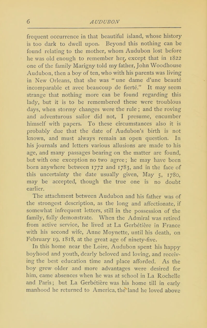 frequent occurrence in that beautiful island, whose history is too dark to dwell upon. Beyond this nothing can be found relating to the mother, whom Audubon lost before he was old enough to remember her, except that in 1822 one of the family Marigny told my father, John Woodhouse Audubon, then a boy of ten, who with his parents was living in New Orleans, that she was “ une dame d’une beaute incomparable et avec beaucoup de fierte.” It may seem strange that nothing more can be found regarding this lady, but it is to be remembered these were troublous days, when stormy changes were the rule ; and the roving and adventurous sailor did not, I presume, encumber himself with papers. To these circumstances also it is probably due that the date of Audubon’s birth is not known, and must always remain an open question. In his journals and letters various allusions are made to his age, and many passages bearing on the matter are found, but with one exception no two agree; he may have been born anywhere between 1772 and 1783, and in the face of this uncertainty the date usually given, May 5, 1780, may be accepted, though the true one is no doubt earlier. The attachment between Audubon and his father was of the strongest description, as the long and affectionate, if somewhat infrequent letters, still in the possession of the family, fully demonstrate. When the Admiral was retired from active service, he lived at La Gerbetiere in France with his second wife, Anne Moynette, until his death, on February 19, 1818, at the great age of ninety-five. In this home near the Loire, Audubon spent his happy boyhood and youth, dearly beloved and loving, and receiv- ing the best education time and place afforded. As the boy grew older and more advantages were desired for him, came absences when he was at school in La Rochelle and Paris; but La Gerbetiere was his home till in early manhood he returned to America, the land he loved above