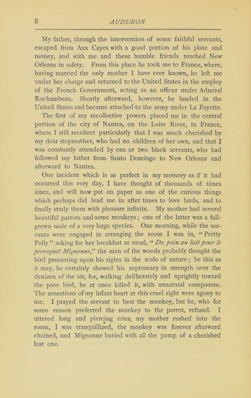 My father, through the intervention of some faithful servants, escaped from Aux Cayes with a good portion of his plate and money, and with me and these humble friends reached New Orleans in safety. From this place he took me to France, where, having married the only mother I have ever known, he left me under her charge and returned to the United States in the employ of the French Government, acting as an officer under Admiral ‘Rochambeau. Shortly afterward, however, he landed in the United States and became attached to the army under La Fayette. The first of my recollective powers placed me in the central portion of the city of Nantes, on the Loire River, in France, where I still recollect particularly that I was much cherished by my dear stepmother, who had no children of her own, and that I was constantly attended by one or two black servants, who had followed my father from Santo Domingo to New Orleans and afterward to Nantes. One incident which is as perfect in my memory as if it had occurred this very day, I have thought of thousands of times since, and will now put on paper as one of the curious things which perhaps did lead me in after times to love birds, and to finally study them with pleasure infinite. My mother had several beautiful parrots and some monkeys; one of the latter was a full- grown male of a very large species. One morning, while the ser- vants were engaged in arranging the room I was in, “ Pretty Polly” asking for her breakfast as usual, “ Du pain au Iait pour le perroquet Mignonne, the man of the woods probably thought the bird presuming upon his rights in the scale of nature; be this as it may, he certainly showed his supremacy in strength over the denizen of the air, for, walking deliberately and uprightly toward the poor bird, he at once killed it, with unnatural composure. The sensations of my infant heart at this cruel sight were agony to me. I prayed the servant to beat the monkey, but he, who for some reason preferred the monkey to the parrot, refused. I uttered long and piercing cries, my mother rushed into the room, I was tranquillized, the monkey was forever afterward chained, and Mignonne buried with all the pomp of a cherished lost one.