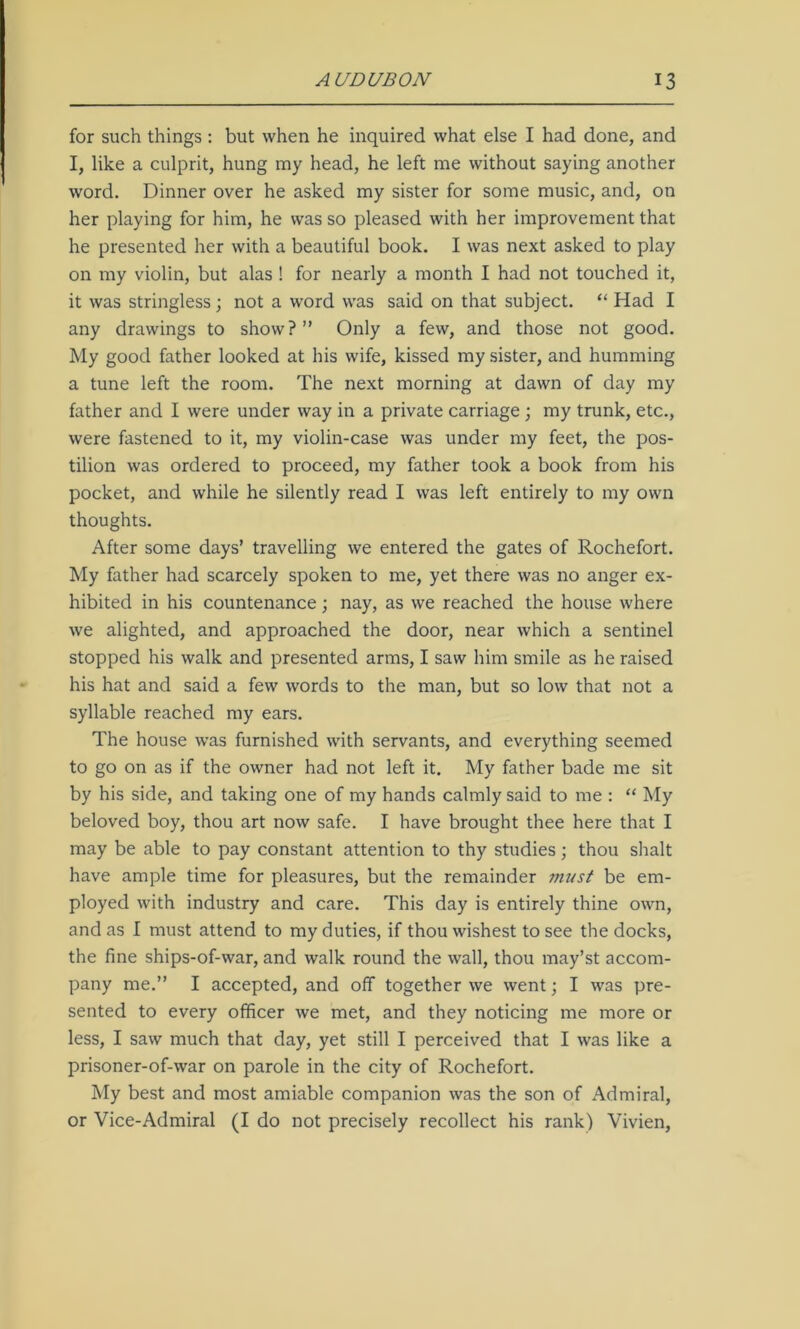 for such things : but when he inquired what else I had done, and I, like a culprit, hung my head, he left me without saying another word. Dinner over he asked my sister for some music, and, on her playing for him, he was so pleased with her improvement that he presented her with a beautiful book. I was next asked to play on my violin, but alas ! for nearly a month I had not touched it, it was stringless; not a word was said on that subject. “ Had I any drawings to show?” Only a few, and those not good. My good father looked at his wife, kissed my sister, and humming a tune left the room. The next morning at dawn of day my father and I were under way in a private carriage ; my trunk, etc., were fastened to it, my violin-case was under my feet, the pos- tilion was ordered to proceed, my father took a book from his pocket, and while he silently read I was left entirely to my own thoughts. After some days’ travelling we entered the gates of Rochefort. My father had scarcely spoken to me, yet there was no anger ex- hibited in his countenance; nay, as we reached the house where we alighted, and approached the door, near which a sentinel stopped his walk and presented arms, I saw him smile as he raised his hat and said a few words to the man, but so low that not a syllable reached my ears. The house was furnished with servants, and everything seemed to go on as if the owner had not left it. My father bade me sit by his side, and taking one of my hands calmly said to me : “ My beloved boy, thou art now safe. I have brought thee here that I may be able to pay constant attention to thy studies; thou shalt have ample time for pleasures, but the remainder must be em- ployed with industry and care. This day is entirely thine own, and as I must attend to my duties, if thou wishest to see the docks, the fine ships-of-war, and walk round the wall, thou may’st accom- pany me.” I accepted, and off together we went; I was pre- sented to every officer we met, and they noticing me more or less, I saw much that day, yet still I perceived that I was like a prisoner-of-war on parole in the city of Rochefort. My best and most amiable companion was the son of Admiral, or Vice-Admiral (I do not precisely recollect his rank) Vivien,