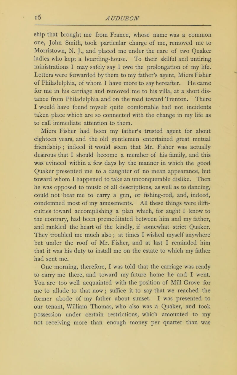 ship that brought me from France, whose name was a common one, John Smith, took particular charge of me, removed me to Morristown, N. J., and placed me under the care of two Quaker ladies who kept a boarding-house. To their skilful and untiring ministrations I may safely say I owe the prolongation of my life. Letters were forwarded by them to my father’s agent, Miers Fisher of Philadelphia, of whom I have more to say hereafter. He came for me in his carriage and removed me to his villa, at a short dis- tance from Philadelphia and on the road toward Trenton. There I would have found myself quite comfortable had not incidents taken place which are so connected with the change in my life as to call immediate attention to them. Miers Fisher had been my father’s trusted agent for about eighteen years, and the old gentlemen entertained great mutual friendship; indeed it would seem that Mr. Fisher was actually desirous that I should become a member of his family, and this was evinced within a few days by the manner in which the good Quaker presented me to a daughter of no mean appearance, but toward whom I happened to take an unconquerable dislike. Then he was opposed to music of all descriptions, as well as to dancing, could not bear me to carry a gun, or fishing-rod, and, indeed, condemned most of my amusements. All these things wrere diffi- culties toward accomplishing a plan which, for aught I know to the contrary, had been premeditated between him and my father, and rankled the heart of the kindly, if somewhat strict Quaker. They troubled me much also; at times I wished myself anywhere but under the roof of Mr. Fisher, and at last I reminded him that it was his duty to install me on the estate to which my father had sent me. One morning, therefore, I was told that the carriage was ready to carry me there, and toward my future home he and I went. You are too well acquainted with the position of Mill Grove for me to allude to that now; suffice it to say that we reached the former abode of my father about sunset. I was presented to our tenant, William Thomas, who also was a Quaker, and took possession under certain restrictions, which amounted to my not receiving more than enough money per quarter than was