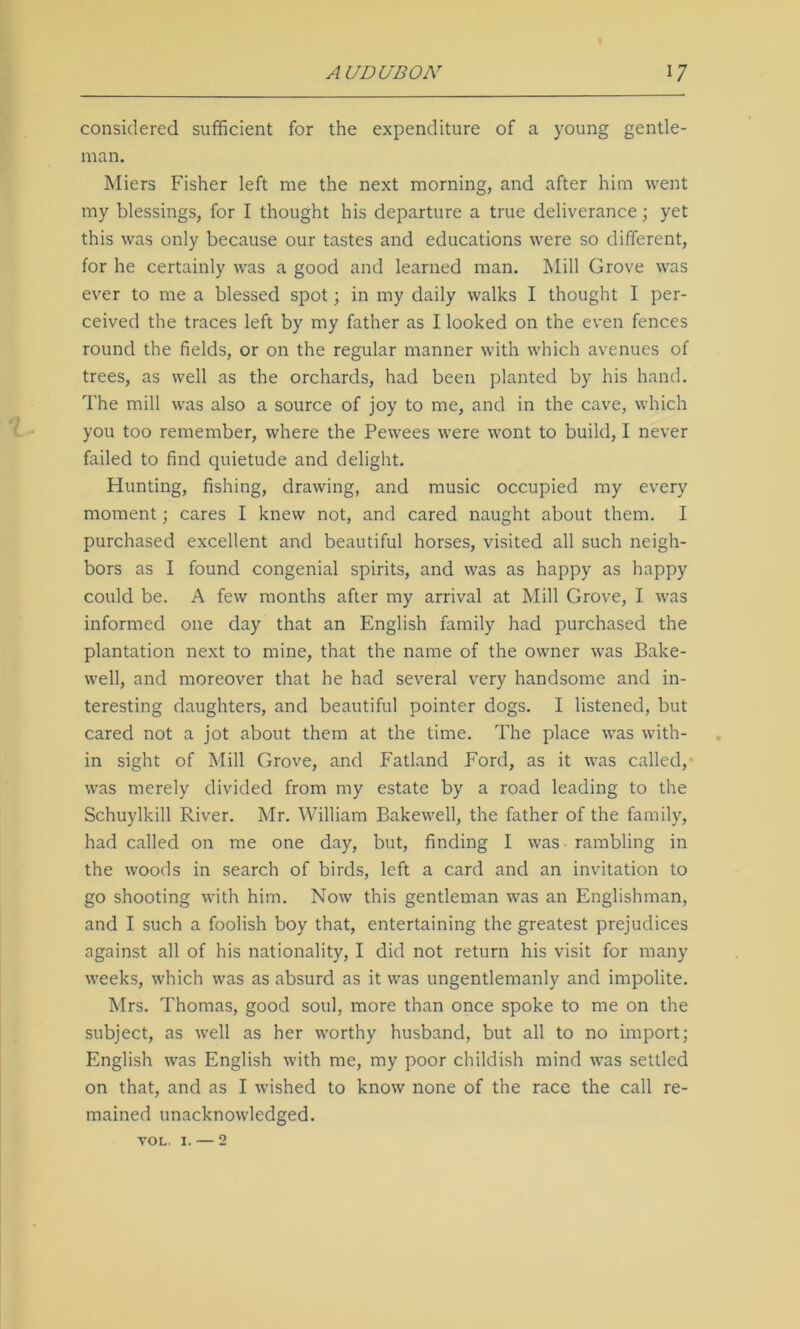 considered sufficient for the expenditure of a young gentle- man. Miers Fisher left me the next morning, and after him went my blessings, for I thought his departure a true deliverance; yet this was only because our tastes and educations were so different, for he certainly was a good and learned man. Mill Grove was ever to me a blessed spot • in my daily walks I thought I per- ceived the traces left by my father as I looked on the even fences round the fields, or on the regular manner with which avenues of trees, as well as the orchards, had been planted by his hand. The mill was also a source of joy to me, and in the cave, which you too remember, where the Pewees were wont to build, I never failed to find quietude and delight. Hunting, fishing, drawing, and music occupied my every moment; cares I knew not, and cared naught about them. I purchased excellent and beautiful horses, visited all such neigh- bors as I found congenial spirits, and was as happy as happy could be. A few months after my arrival at Mill Grove, I was informed one day that an English family had purchased the plantation next to mine, that the name of the owner was Bake- well, and moreover that he had several very handsome and in- teresting daughters, and beautiful pointer dogs. I listened, but cared not a jot about them at the time. The place was with- in sight of Mill Grove, and Fatland Ford, as it was called, was merely divided from my estate by a road leading to the Schuylkill River. Mr. William Bakewell, the father of the family, had called on me one day, but, finding I was rambling in the woods in search of birds, left a card and an invitation to go shooting with him. Now this gentleman was an Englishman, and I such a foolish boy that, entertaining the greatest prejudices against all of his nationality, I did not return his visit for many weeks, which was as absurd as it was ungentlemanly and impolite. Mrs. Thomas, good soul, more than once spoke to me on the subject, as well as her worthy husband, but all to no import; English was English with me, my poor childish mind was settled on that, and as I wished to know none of the race the call re- mained unacknowledged. VOL. i. — 2