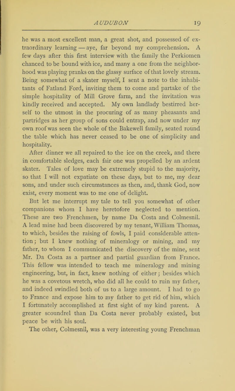 he was a most excellent man, a great shot, and possessed of ex- traordinary learning — aye, far beyond my comprehension. A few days after this first interview with the family the Perkiomen chanced to be bound with ice, and many a one from the neighbor- hood was playing pranks on the glassy surface of that lovely stream. Being somewhat of a skater myself, I sent a note to the inhabi- tants of Fatland Ford, inviting them to come and partake of the simple hospitality of Mill Grove farm, and the invitation was kindly received and accepted. My own landlady bestirred her- self to the utmost in the procuring of as many pheasants and partridges as her group of sons could entrap, and now under my own roof was seen the whole of the Bakewell family, seated round the table which has never ceased to be one of simplicity and hospitality. After dinner we all repaired to the ice on the creek, and there in comfortable sledges, each fair one was propelled by an ardent skater. Tales of love may be extremely stupid to the majority, so that I will not expatiate on these days, but to me, my dear sons, and under such circumstances as then, and, thank God, now exist, every moment was to me one of delight. But let me interrupt my tale to tell you somewhat of other companions whom I have heretofore neglected to mention. These are two Frenchmen, by name Da Costa and Colmesnil. A lead mine had been discovered by my tenant, William Thomas, to which, besides the raising of fowls, I paid considerable atten- tion ; but I knew nothing of mineralogy or mining, and my father, to whom I communicated the discovery of the mine, sent Mr. Da Costa as a partner and partial guardian from France. This fellow was intended to teach me mineralogy and mining engineering, but, in fact, knew nothing of either; besides which he was a covetous wretch, who did all he could to ruin my father, and indeed swindled both of us to a large amount. I had to go to France and expose him to my father to get rid of him, which I fortunately accomplished at first sight of my kind parent. A greater scoundrel than Da Costa never probably existed, but peace be with his soul. The other, Colmesnil, was a very interesting young Frenchman