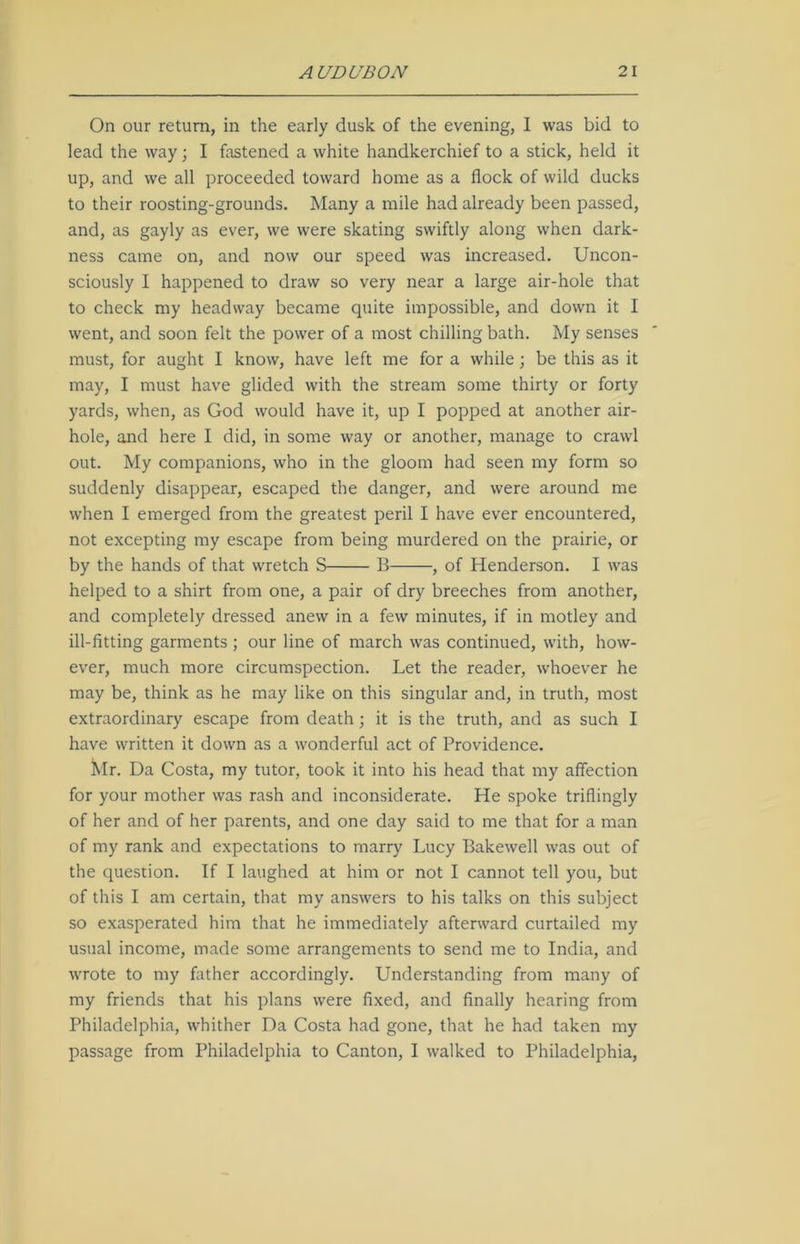 On our return, in the early dusk of the evening, I was bid to lead the way; I fastened a white handkerchief to a stick, held it up, and we all proceeded toward home as a flock of wild ducks to their roosting-grounds. Many a mile had already been passed, and, as gayly as ever, we were skating swiftly along when dark- ness came on, and now our speed was increased. Uncon- sciously I happened to draw so very near a large air-hole that to check my headway became quite impossible, and down it I went, and soon felt the power of a most chilling bath. My senses must, for aught I know, have left me for a while ; be this as it may, I must have glided with the stream some thirty or forty yards, when, as God would have it, up I popped at another air- hole, and here I did, in some way or another, manage to crawl out. My companions, who in the gloom had seen my form so suddenly disappear, escaped the danger, and were around me when I emerged from the greatest peril I have ever encountered, not excepting my escape from being murdered on the prairie, or by the hands of that wretch S B , of Henderson. I was helped to a shirt from one, a pair of dry breeches from another, and completely dressed anew in a few minutes, if in motley and ill-fitting garments ; our line of march was continued, with, how- ever, much more circumspection. Let the reader, whoever he may be, think as he may like on this singular and, in truth, most extraordinary escape from death ; it is the truth, and as such I have written it down as a wonderful act of Providence. Mr. Da Costa, my tutor, took it into his head that my affection for your mother was rash and inconsiderate. He spoke triflingly of her and of her parents, and one day said to me that for a man of my rank and expectations to marry Lucy Bakewell was out of the question. If I laughed at him or not I cannot tell you, but of this I am certain, that my answers to his talks on this subject so exasperated him that he immediately afterward curtailed my usual income, made some arrangements to send me to India, and wrote to my father accordingly. Understanding from many of my friends that his plans were fixed, and finally hearing from Philadelphia, whither Da Costa had gone, that he had taken my passage from Philadelphia to Canton, I walked to Philadelphia,