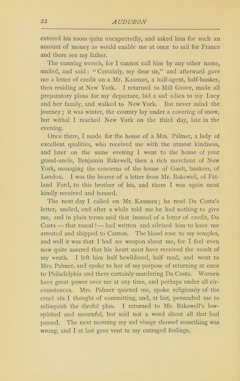 entered his room quite unexpectedly, and asked him for such an amount of money as would enable me at once to sail for France and there see my father. The cunning wretch, for I cannot call him by any other name, smiled, and said : “ Certainly, my dear sir,” and afterward gave me a letter of credit on a Mr. Kauman, a half-agent, half-banker, then residing at New York. I returned to Mill Grove, made all preparatory plans for my departure, bid a sad adieu to my Lucy and her family, and walked to New York. But never mind the journey; it was winter, the country lay under a covering of snow, but withal I reached New York on the third day, late in the evening. Once there, I made for the house of a Mrs. Palmer, a lady of excellent qualities, who received me with the utmost kindness, and later on the same evening I went to the house of your grand-uncle, Benjamin Bakewell, then a rich merchant of New York, managing the concerns of the house of Guelt, bankers, of London. I was the bearer of a letter from Mr. Bakewell, of Fat- land Ford, to this brother of his, and there I was again most kindly received and housed. The next day I called on Mr. Kauman; he read Da Costa’s letter, smiled, and after a while told me he had nothing to give me, and in plain terms said that instead of a letter of credit, Da Costa — that rascal ! — had written and advised him to have me arrested and shipped to Canton. The blood rose to my temples, and well it was that I had no weapon about me, for I feel even now quite assured that his heart must have received the result of my wrath. I left him half bewildered, half mad, and went to Mrs. Palmer, and spoke to her of my purpose of returning at once to Philadelphia and there certainly murdering Da Costa. Women have great power over me at any time, and perhaps under all cir- cumstances. Mrs. Palmer quieted me, spoke religiously of the cruel sin I thought of committing, and, at last, persuaded me to relinquish the direful plan. I returned to Mr. Bakewell’s low- spirited and mournful, but said not a word about all that had passed. The next morning my sad visage showed something was wrong, and I at last gave vent to my outraged feelings.