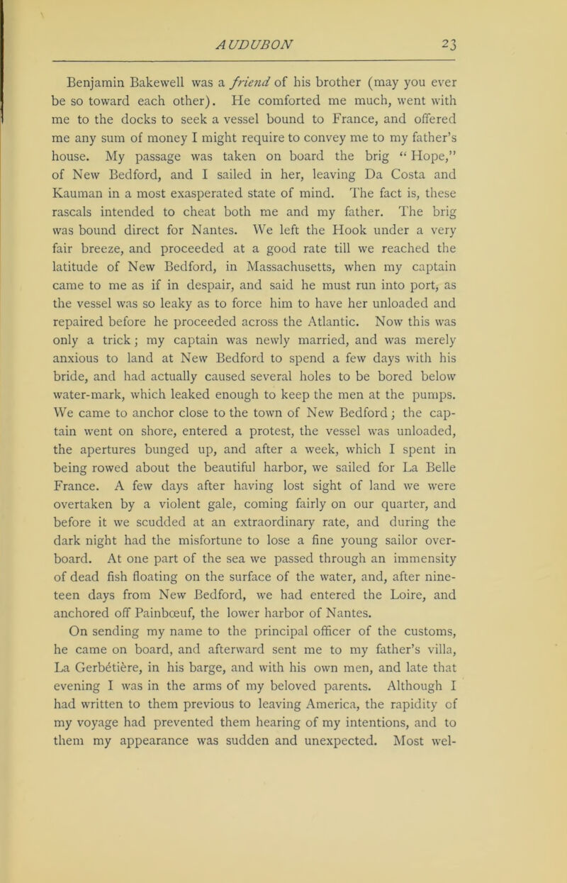 Benjamin Bakewell was a friend of his brother (may you ever be so toward each other). He comforted me much, went with me to the docks to seek a vessel bound to France, and offered me any sum of money I might require to convey me to my father’s house. My passage was taken on board the brig “ Hope,” of New Bedford, and I sailed in her, leaving Da Costa and Kauman in a most exasperated state of mind. The fact is, these rascals intended to cheat both me and my father. The brig was bound direct for Nantes. We left the Hook under a very fair breeze, and proceeded at a good rate till we reached the latitude of New Bedford, in Massachusetts, when my captain came to me as if in despair, and said he must run into port, as the vessel was so leaky as to force him to have her unloaded and repaired before he proceeded across the Atlantic. Now this was only a trick; my captain was newly married, and was merely anxious to land at New Bedford to spend a few days with his bride, and had actually caused several holes to be bored below water-mark, which leaked enough to keep the men at the pumps. We came to anchor close to the town of New Bedford; the cap- tain went on shore, entered a protest, the vessel was unloaded, the apertures bunged up, and after a week, which I spent in being rowed about the beautiful harbor, we sailed for La Belle France. A few days after having lost sight of land we were overtaken by a violent gale, coming fairly on our quarter, and before it we scudded at an extraordinary rate, and during the dark night had the misfortune to lose a fine young sailor over- board. At one part of the sea we passed through an immensity of dead fish floating on the surface of the water, and, after nine- teen days from New Bedford, we had entered the Loire, and anchored off Painbceuf, the lower harbor of Nantes. On sending my name to the principal officer of the customs, he came on board, and afterward sent me to my father’s villa, La Gerb^tiere, in his barge, and with his own men, and late that evening I was in the arms of my beloved parents. Although I had written to them previous to leaving America, the rapidity of my voyage had prevented them hearing of my intentions, and to them my appearance was sudden and unexpected. Most vvel-
