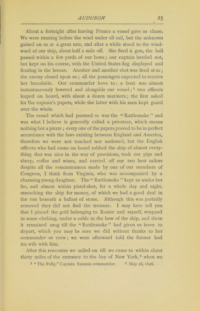 About a fortnight after leaving France a vessel gave us chase. We were running before the wind under all sail, but the unknown gained on us at a great rate, and after a while stood to the wind- ward of our ship, about half a mile off. She fired a gun, the ball passed within a few yards of our bows ; our captain heeded not, but kept on his course, with the United States flag displayed and floating in the breeze. Another and another shot was fired at us ; the enemy closed upon us; all the passengers expected to receive her broadside. Our commander hove to: a boat was almost instantaneously lowered and alongside our vessel;1 two officers leaped on board, with about a dozen mariners; the first asked for the captain’s papers, while the latter with his men kept guard over the whole. The vessel which had pursued us was the “ Rattlesnake ” and was what I believe is generally called a privateer, which means nothing but a pirate ; every one of the papers proved to be in perfect accordance with the laws existing between England and America, therefore we were not touched nor molested, but the English officers who had come on board robbed the ship of almost every- thing that was nice in the way of provisions, took our pigs and sheep, coffee and wines, and carried off our two best sailors despite all the remonstrances made by one of our members of Congress, I think from Virginia, who was accompanied by a charming young daughter. The “ Rattlesnake ” kept us under her lee, and almost within pistol-shot, for a whole day and night, ransacking the ship for money, of which we had a good deal in the run beneath a ballast of stone. Although this was partially removed they did not find the treasure. I may here tell you that I placed the gold belonging to Rozier and myself, wrapped in some clothing, under a cable in the bow of the ship, and there it remained snug till the “Rattlesnake” had given us leave to depart, which you may be sure we did without thanks to her commander or crew; we were afterward told the former had his wife with him. After this rencontre we sailed on till we came to within about thirty miles of the entrance to the bay of New York,2 when we 1 “ The Polly,” Captain Sammis commander. 2 May 26, 1806.