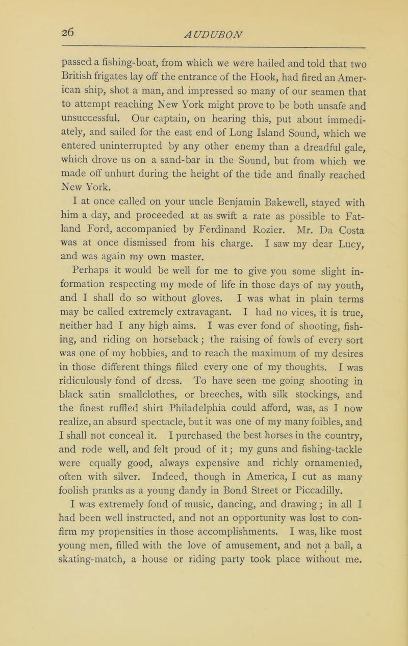 passed a fishing-boat, from which we were hailed and told that two British frigates lay off the entrance of the Hook, had fired an Amer- ican ship, shot a man, and impressed so many of our seamen that to attempt reaching New York might prove to be both unsafe and unsuccessful. Our captain, on hearing this, put about immedi- ately, and sailed for the east end of Long Island Sound, which we entered uninterrupted by any other enemy than a dreadful gale, which drove us on a sand-bar in the Sound, but from which we made off unhurt during the height of the tide and finally reached New York. I at once called on your uncle Benjamin Bakewell, stayed with him a day, and proceeded at as swift a rate as possible to Fat- land Ford, accompanied by Ferdinand Rozier. Mr. Da Costa was at once dismissed from his charge. I saw my dear Lucy, and was again my own master. Perhaps it would be well for me to give you some slight in- formation respecting my mode of life in those days of my youth, and I shall do so without gloves. I was what in plain terms may be called extremely extravagant. I had no vices, it is true, neither had I any high aims. I was ever fond of shooting, fish- ing, and riding on horseback; the raising of fowls of every sort was one of my hobbies, and to reach the maximum of my desires in those different things filled every one of my thoughts. I was ridiculously fond of dress. To have seen me going shooting in black satin smallclothes, or breeches, with silk stockings, and the finest ruffled shirt Philadelphia could afford, was, as I now realize, an absurd spectacle, but it was one of my many foibles, and I shall not conceal it. I purchased the best horses in the country, and rode well, and felt proud of it; my guns and fishing-tackle were equally good, always expensive and richly ornamented, often with silver. Indeed, though in America, I cut as many foolish pranks as a young dandy in Bond Street or Piccadilly. I was extremely fond of music, dancing, and drawing; in all I had been well instructed, and not an opportunity was lost to con- firm my propensities in those accomplishments. I was, like most young men, filled with the love of amusement, and not a ball, a skating-match, a house or riding party took place without me.