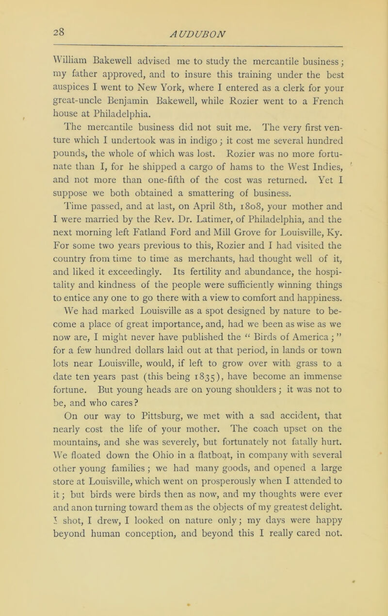 Y\ illiam Bakewell advised me to study the mercantile business; my father approved, and to insure this training under the best auspices I went to New York, where I entered as a clerk for your great-uncle Benjamin Bakewell, while Rozier went to a French house at Philadelphia. The mercantile business did not suit me. The very first ven- ture which I undertook was in indigo; it cost me several hundred pounds, the whole of which was lost. Rozier was no more fortu- nate than I, for he shipped a cargo of hams to the West Indies, and not more than one-fifth of the cost was returned. Yet I suppose we both obtained a smattering of business. Time passed, and at last, on April 8th, 1808, your mother and I were married by the Rev. Dr. Latimer, of Philadelphia, and the next morning left Fatland Ford and Mill Grove for Louisville, Ky. For some two years previous to this, Rozier and I had visited the country from time to time as merchants, had thought well of it, and liked it exceedingly. Its fertility and abundance, the hospi- tality and kindness of the people were sufficiently winning things to entice any one to go there with a view to comfort and happiness. We had marked Louisville as a spot designed by nature to be- come a place of great importance, and, had we been as wise as we now are, I might never have published the “ Birds of America ; ” for a few hundred dollars laid out at that period, in lands or town lots near Louisville, would, if left to grow over with grass to a date ten years past (this being 1835), have become an immense fortune. But young heads are on young shoulders; it was not to be, and who cares? On our way to Pittsburg, we met with a sad accident, that nearly cost the life of your mother. The coach upset on the mountains, and she was severely, but fortunately not fatally hurt. We floated down the Ohio in a flatboat, in company with several other young families ; we had many goods, and opened a large store at Louisville, which went on prosperously when I attended to it; but birds were birds then as now, and my thoughts were ever and anon turning toward them as the objects of my greatest delight. I shot, I drew, I looked on nature only; my days were happy beyond human conception, and beyond this I really cared not.