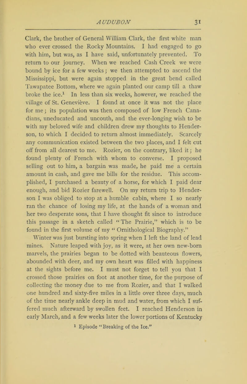 Clark, the brother of General William Clark, the first white man who ever crossed the Rocky Mountains. I had engaged to go with him, but was, as I have said, unfortunately prevented. To return to our journey. When we reached Cash Creek we were bound by ice for a few weeks; we then attempted to ascend the Mississippi, but were again stopped in the great bend called Tawapatee Bottom, where we again planted our camp till a thaw broke the ice.1 In less than six weeks, however, we reached the village of St. Genevieve. I found at once it was not the place for me; its population was then composed of low French Cana- dians, uneducated and uncouth, and the ever-longing wish to be with my beloved wife and children drew my thoughts to Hender- son, to which I decided to return almost immediately. Scarcely any communication existed between the two places, and I felt cut off from all dearest to me. Rozier, on the contrary, liked it; he found plenty of French with whom to converse. I proposed selling out to him, a bargain was made, he paid me a certain amount in cash, and gave me bills for the residue. This accom- plished, I purchased a beauty of a horse, for which I paid dear enough, and bid Rozier farewell. On my return trip to Hender- son I was obliged to stop at a humble cabin, where I so nearly ran the chance of losing my life, at the hands of a woman and her two desperate sons, that I have thought fit since to introduce this passage in a sketch called “The Prairie,” which is to be found in the first volume of my “ Ornithological Biography.” Winter was just bursting into spring when I left the land of lead mines. Nature leaped with joy, as it were, at her own new-born marvels, the prairies began to be dotted with beauteous flowers, abounded with deer, and my own heart was filled with happiness at the sights before me. I must not forget to tell you that I crossed those prairies on foot at another time, for the purpose of collecting the money due to me from Rozier, and that I walked one hundred and sixty-five miles in a little over three days, much of the time nearly ankle deep in mud and water, from which I suf- fered much afterward by swollen feet. I reached Henderson in early March, and a few weeks later the lower portions of Kentucky 1 Episode “Breaking of the Ice.”