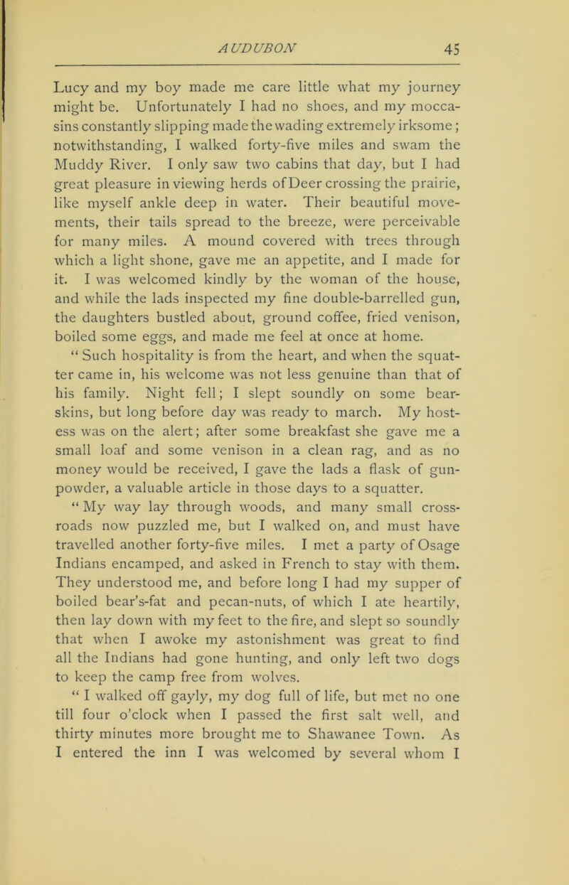 Lucy and my boy made me care little what my journey might be. Unfortunately I had no shoes, and my mocca- sins constantly slipping made the wading extremely irksome; notwithstanding, I walked forty-five miles and swam the Muddy River. I only saw two cabins that day, but I had great pleasure in viewing herds of Deer crossing the prairie, like myself ankle deep in water. Their beautiful move- ments, their tails spread to the breeze, were perceivable for many miles. A mound covered with trees through which a light shone, gave me an appetite, and I made for it. I was welcomed kindly by the woman of the house, and while the lads inspected my fine double-barrelled gun, the daughters bustled about, ground coffee, fried venison, boiled some eggs, and made me feel at once at home. “ Such hospitality is from the heart, and when the squat- ter came in, his welcome was not less genuine than that of his family. Night fell; I slept soundly on some bear- skins, but long before day was ready to march. My host- ess was on the alert; after some breakfast she gave me a small loaf and some venison in a clean rag, and as no money would be received, I gave the lads a flask of gun- powder, a valuable article in those days to a squatter. “ My way lay through woods, and many small cross- roads now puzzled me, but I walked on, and must have travelled another forty-five miles. I met a party of Osage Indians encamped, and asked in French to stay with them. They understood me, and before long I had my supper of boiled bear’s-fat and pecan-nuts, of which I ate heartily, then lay down with my feet to the fire, and slept so soundly that when I awoke my astonishment was great to find all the Indians had gone hunting, and only left two dogs to keep the camp free from wolves. “ I walked off gayly, my dog full of life, but met no one till four o’clock when I passed the first salt well, and thirty minutes more brought me to Shawanee Town. As I entered the inn I was welcomed by several whom I