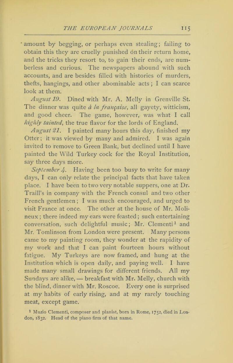 'amount by begging, or perhaps even stealing; failing to obtain this they are cruelly punished on their return home, and the tricks they resort to, to gain their ends, are num- berless and curious. The newspapers abound with such accounts, and are besides filled with histories of murders, thefts, hangings, and other abominable acts ; I can scarce look at them. August 19. Dined with Mr. A. Melly in Grenville St. The dinner was quite a la frangaise, all gayety, witticism, and good cheer. The game, however, was what I call highly tainted, the true flavor for the lords of England. August 21. I painted many hours this day, finished my Otter; it was viewed by many and admired. I was again invited to remove to Green Bank, but declined until I have painted the Wild Turkey cock for the Royal Institution, say three days more. September 4- Having been too busy to write for many days, I can only relate the principal facts that have taken place. I have been to two very notable suppers, one at Dr. Traill’s in company with the French consul and two other French gentlemen; I was much encouraged, and urged to visit France at once. The other at the house of Mr. Moli- neux ; there indeed my ears were feasted ; such entertaining conversation, such delightful music; Mr. Clementi1 and Mr. Tomlinson from Fondon were present. Many persons came to my painting room, they wonder at the rapidity of my work and that I can paint fourteen hours without fatigue. My Turkeys are now framed, and hung at the Institution which is open daily, and paying well. I have made many small drawings for different friends. All my Sundays are alike, — breakfast with Mr. Melly, church with the blind, dinner with Mr. Roscoe. Every one is surprised at my habits of early rising, and at my rarely touching meat, except game. 1 Muzio Clementi, composer and pianist, born in Rome, 1752, died in Lon- don, 1832. Head of the piano firm of that name.