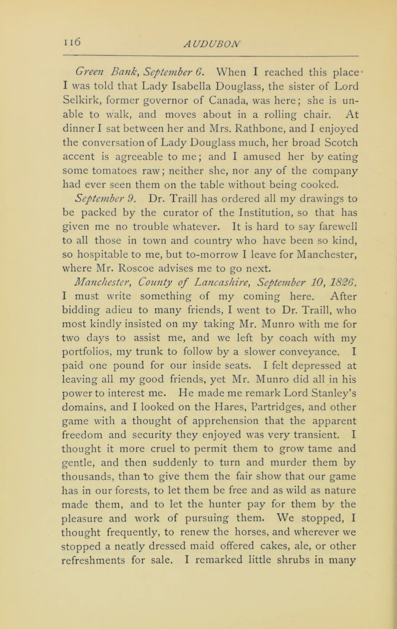 Green Bank, September 6. When I reached this place1 I was told that Lady Isabella Douglass, the sister of Lord Selkirk, former governor of Canada, was here; she is un- able to walk, and moves about in a rolling chair. At dinner I sat between her and Mrs. Rathbone, and I enjoyed the conversation of Lady Douglass much, her broad Scotch accent is agreeable to me; and I amused her by eating some tomatoes raw; neither she, nor any of the company had ever seen them on the table without being cooked. September 9. Dr. Traill has ordered all my drawings to be packed by the curator of the Institution, so that has given me no trouble whatever. It is hard to say farewell to all those in town and country who have been so kind, so hospitable to me, but to-morrow I leave for Manchester, where Mr. Roscoe advises me to go next. Manchester, County of Lancashire, September 10, 1826. I must write something of my coming here. After bidding adieu to many friends, I went to Dr. Traill, who most kindly insisted on my taking Mr. Munro with me for two days to assist me, and we left by coach with my portfolios, my trunk to follow by a slower conveyance. I paid one pound for our inside seats. I felt depressed at leaving all my good friends, yet Mr. Munro did all in his power to interest me. He made me remark Lord Stanley’s domains, and I looked on the Hares, Partridges, and other game with a thought of apprehension that the apparent freedom and security they enjoyed was very transient. I thought it more cruel to permit them to grow tame and gentle, and then suddenly to turn and murder them by thousands, than to give them the fair show that our game has in our forests, to let them be free and as wild as nature made them, and to let the hunter pay for them by the pleasure and work of pursuing them. We stopped, I thought frequently, to renew the horses, and wherever we stopped a neatly dressed maid offered cakes, ale, or other refreshments for sale. I remarked little shrubs in many