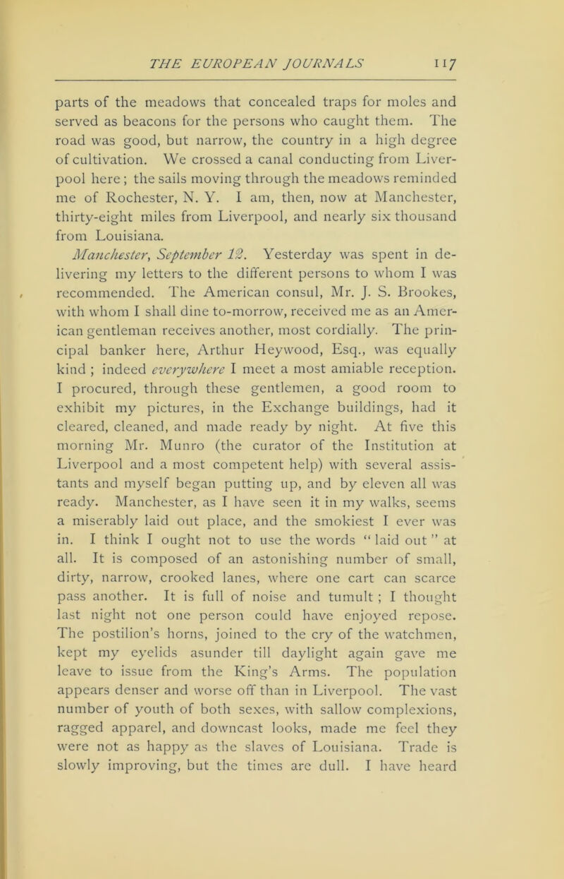 parts of the meadows that concealed traps for moles and served as beacons for the persons who caught them. The road was good, but narrow, the country in a high degree of cultivation. We crossed a canal conducting from Liver- pool here ; the sails moving through the meadows reminded me of Rochester, N. Y. I am, then, now at Manchester, thirty-eight miles from Liverpool, and nearly six thousand from Louisiana. Manchester, September 12. Yesterday was spent in de- livering my letters to the different persons to whom I was recommended. The American consul, Mr. J. S. Brookes, with whom I shall dine to-morrow, received me as an Amer- ican gentleman receives another, most cordially. The prin- cipal banker here, Arthur Heywood, Esq., was equally kind ; indeed everywhere I meet a most amiable reception. I procured, through these gentlemen, a good room to exhibit my pictures, in the Exchange buildings, had it cleared, cleaned, and made ready by night. At five this morning Mr. Munro (the curator of the Institution at Liverpool and a most competent help) with several assis- tants and myself began putting up, and by eleven all was ready. Manchester, as I have seen it in my walks, seems a miserably laid out place, and the smokiest I ever was in. I think I ought not to use the words “ laid out ” at all. It is composed of an astonishing number of small, dirty, narrow, crooked lanes, where one cart can scarce pass another. It is full of noise and tumult ; I thought last night not one person could have enjoyed repose. The postilion’s horns, joined to the cry of the watchmen, kept my eyelids asunder till daylight again gave me leave to issue from the King’s Arms. The population appears denser and worse off than in Liverpool. The vast number of youth of both sexes, with sallow complexions, ragged apparel, and downcast looks, made me feel they were not as happy as the slaves of Louisiana. Trade is slowly improving, but the times are dull. I have heard