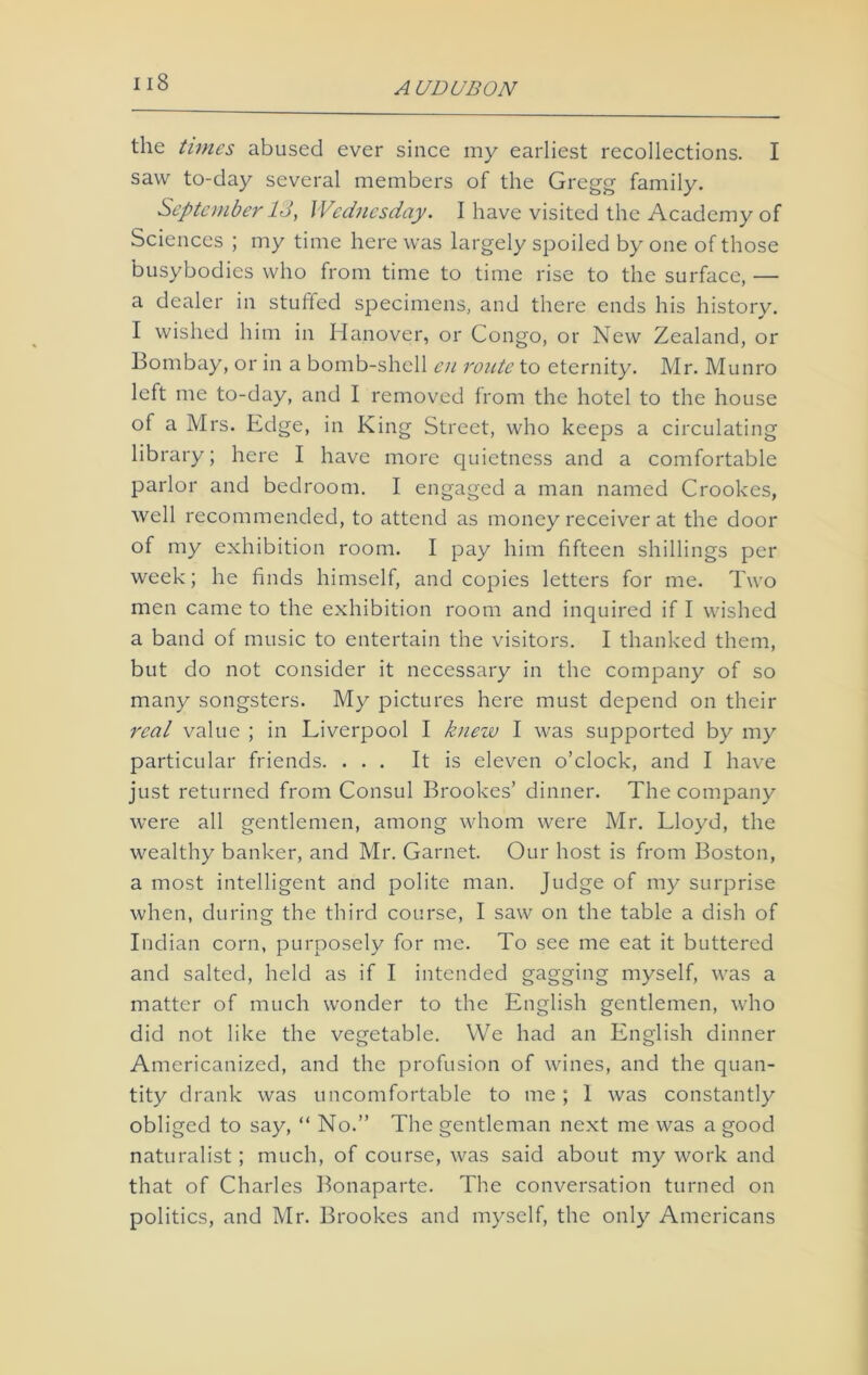 the times abused ever since my earliest recollections. I saw to-day several members of the Gregg family. September 13, Wednesday. I have visited the Academy of Sciences ; my time here was largely spoiled by one of those busybodies who from time to time rise to the surface, — a dealer in stuffed specimens, and there ends his history. I wished him in Hanover, or Congo, or New Zealand, or Bombay, or in a bomb-shell en route to eternity. Mr. Munro left me to-day, and I removed from the hotel to the house of a Mrs. Edge, in King Street, who keeps a circulating library; here I have more quietness and a comfortable parlor and bedroom. I engaged a man named Crookes, well recommended, to attend as money receiver at the door of my exhibition room. I pay him fifteen shillings per week; he finds himself, and copies letters for me. Two men came to the exhibition room and inquired if I wished a band of music to entertain the visitors. I thanked them, but do not consider it necessary in the company of so many songsters. My pictures here must depend on their real value ; in Liverpool I knew I was supported by my particular friends. ... It is eleven o’clock, and I have just returned from Consul Brookes’ dinner. The company were all gentlemen, among whom were Mr. Lloyd, the wealthy banker, and Mr. Garnet. Our host is from Boston, a most intelligent and polite man. Judge of my surprise when, during the third course, I saw on the table a dish of Indian corn, purposely for me. To see me eat it buttered and salted, held as if I intended gagging myself, was a matter of much wonder to the English gentlemen, who did not like the vegetable. We had an English dinner Americanized, and the profusion of wines, and the quan- tity drank was uncomfortable to me ; 1 was constantly obliged to say, “ No.” The gentleman next me was a good naturalist; much, of course, was said about my work and that of Charles Bonaparte. The conversation turned on politics, and Mr. Brookes and myself, the only Americans