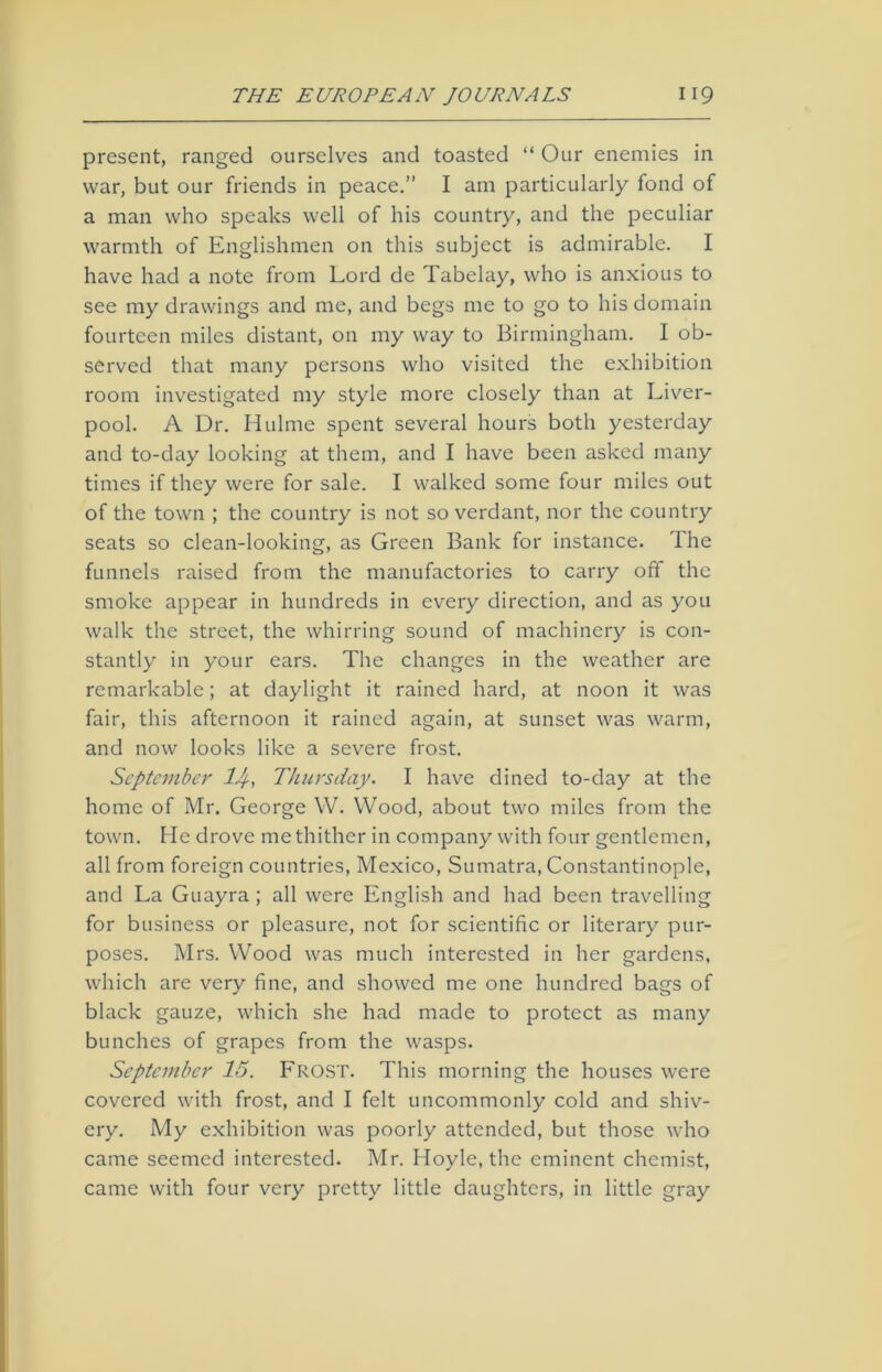 present, ranged ourselves and toasted “ Our enemies in war, but our friends in peace.” I am particularly fond of a man who speaks well of his country, and the peculiar warmth of Englishmen on this subject is admirable. I have had a note from Lord de Tabelay, who is anxious to see my drawings and me, and begs me to go to his domain fourteen miles distant, on my way to Birmingham. I ob- served that many persons who visited the exhibition room investigated my style more closely than at Liver- pool. A Dr. Hulme spent several hours both yesterday and to-day looking at them, and I have been asked many times if they were for sale. I walked some four miles out of the town ; the country is not so verdant, nor the country seats so clean-looking, as Green Bank for instance. The funnels raised from the manufactories to carry off the smoke appear in hundreds in every direction, and as you walk the street, the whirring sound of machinery is con- stantly in your ears. The changes in the weather are remarkable; at daylight it rained hard, at noon it was fair, this afternoon it rained again, at sunset was warm, and now looks like a severe frost. September 1J, Thursday. I have dined to-day at the home of Mr. George W. Wood, about two miles from the town. He drove me thither in company with four gentlemen, all from foreign countries, Mexico, Sumatra, Constantinople, and La Guayra ; all were English and had been travelling for business or pleasure, not for scientific or literary pur- poses. Mrs. Wood was much interested in her gardens, which are very fine, and showed me one hundred bags of black gauze, which she had made to protect as many bunches of grapes from the wasps. September 15. Lrost. This morning the houses were covered with frost, and I felt uncommonly cold and shiv- ery. My exhibition was poorly attended, but those who came seemed interested. Mr. Hoyle, the eminent chemist, came with four very pretty little daughters, in little gray