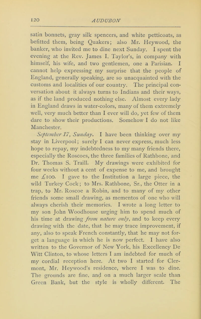 satin bonnets, gray silk spencers, and white petticoats, as befitted them, being Quakers; also Mr. Heywood, the banker, who invited me to dine next Sunday. I spent the evening at the Rev. James I. Taylor’s, in company with himself, his wife, and two gentlemen, one a Parisian. I cannot help expressing my surprise that the people of England, generally speaking, are so unacquainted with the customs and localities of our country. The principal con- versation about it always turns to Indians and their ways, as if the land produced nothing else. Almost every lady in England draws in water-colors, many of them extremely well, very much better than I ever will do, yet few of them dare to show their productions. Somehow I do not like Manchester. September 17, Sunday. I have been thinking over my stay in Liverpool; surely I can never express, much less hope to repay, my indebtedness to my many friends there, especially the Roscoes, the three families of Rathbone, and Dr. Thomas S. Traill. My drawings were exhibited for four weeks without a cent of expense to me, and brought me Aioo. I gave to the Institution a large piece, the wild Turkey Cock; to Mrs. Rathbone, Sr., the Otter in a trap, to Mr. Roscoe a Robin, and to many of my other friends some small drawing, as mementos of one who will always cherish their memories. I wrote a long letter to my son John Woodhouse urging him to spend much of his time at drawing from nature only, and to keep every drawing with the date, that he may trace improvement, if any, also to speak P'rench constantly, that he may not for- get a language in which he is now perfect. I have also written to the Governor of New York, his Excellency De Witt Clinton, to whose letters I am indebted for much of my cordial reception here. At two I started for Cler- mont, Mr. Heywood’s residence, where I was to dine. The grounds are fine, and on a much larger scale than Green Bank, but the style is wholly different. The