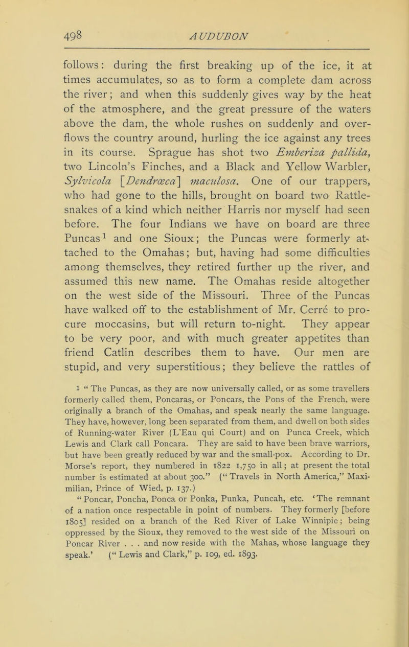 follows: during the first breaking up of the ice, it at times accumulates, so as to form a complete dam across the river; and when this suddenly gives way by the heat of the atmosphere, and the great pressure of the waters above the dam, the whole rushes on suddenly and over- flows the country around, hurling the ice against any trees in its course. Sprague has shot two Emberiza pallida, two Lincoln’s Finches, and a Black and Yellow Warbler, Sylvicola [Dendrccca] maculosa. One of our trappers, who had gone to the hills, brought on board two Rattle- snakes of a kind which neither Harris nor myself had seen before. The four Indians we have on board are three Puncas1 and one Sioux; the Puncas were formerly at- tached to the Omahas; but, having had some difficulties among themselves, they retired further up the river, and assumed this new name. The Omahas reside altogether on the west side of the Missouri. Three of the Puncas have walked off to the establishment of Mr. Cerre to pro- cure moccasins, but will return to-night. They appear to be very poor, and with much greater appetites than friend Catlin describes them to have. Our men are stupid, and very superstitious; they believe the rattles of l “ The Puncas, as they are now universally called, or as some travellers formerly called them, Poncaras, or Poncars, the Pons of the French, were originally a branch of the Omahas, and speak nearly the same language. They have, however, long been separated from them, and dwell on both sides of Running-water River (L’Eau qui Court) and on Punca Creek, which Lewis and Clark call Poncara. They are said to have been brave warriors, but have been greatly reduced by war and the small-pox. According to Dr. Morse’s report, they numbered in 1822 1,750 in all; at present the total number is estimated at about 300.” (“Travels in North America,” Maxi- milian, Prince of Wied, p. 137.) “ Poncar, Poncha, Ponca or Ponka, Punka, Puncah, etc. ‘The remnant of a nation once respectable in point of numbers. They formerly [before 1805] resided on a branch of the Red River of Lake Winnipie; being oppressed by the Sioux, they removed to the west side of the Missouri on Poncar River . . . and now reside with the Mahas, whose language they speak.’ (“ Lewis and Clark,” p. 109, ed. 1S93.