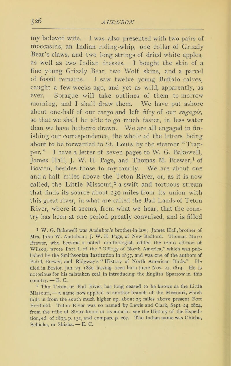 my beloved wife. I was also presented with two pairs of moccasins, an Indian riding-whip, one collar of Grizzly Bear’s claws, and two long strings of dried white apples, as well as two Indian dresses. I bought the skin of a fine young Grizzly Bear, two Wolf skins, and a parcel of fossil remains. I saw twelve young Buffalo calves, caught a few weeks ago, and yet as wild, apparently, as ever. Sprague will take outlines of them to-morrow morning, and I shall draw them. We have put ashore about one-half of our cargo and left fifty of our engag/s, so that we shall be able to go much faster, in less water than we have hitherto drawn. We are all engaged in fin- ishing our correspondence, the whole of the letters being about to be forwarded to St. Louis by the steamer “Trap- per.” I have a letter of seven pages to W. G. Bakewell, James Hall, J. W. H. Page, and Thomas M. Brewer,1 of Boston, besides those to my family. We are about one and a half miles above the Teton River, or, as it is now called, the Little Missouri,2 a swift and tortuous stream that finds its source a,bout 250 miles from its union with this great river, in what are called the Bad Lands of Teton River, where it seems, from what we hear, that the coun- try has been at one period greatly convulsed, and is filled 1 W. G. Bakewell was Audubon’s brother-in-law; James Hall,brother of Mrs. John W. Audubon; J. W. H. Page, of New Bedford. Thomas Mayo Brewer, who became a noted ornithologist, edited the iamo edition of Wilson, wrote Part I. of the “ Oology of North America,” which was pub- lished by the Smithsonian Institution in 1S57, and was one of the authors of Baird, Brewer, and Ridgway’s “ History of North American Birds.” He died in Boston Jan. 23, 1880, having been born there Nov. 21, 1814. He is notorious for his mistaken zeal in introducing the English Sparrow in this country. — E. C. 2 The Teton, or Bad River, has long ceased to be known as the Little Missouri, — a name now applied to another branch of the Missouri, which falls in from the south much higher up, about 23 miles above present Fort Berthold. Teton River was so named by Lewis and Clark, Sept. 24, 1804, from the tribe of Sioux found at its mouth : see the History of the Expedi- tion, ed. of 1893, p. 131, and compare p. 267. The Indian name was Chicha, Schicha, or Shisha. — E. C.