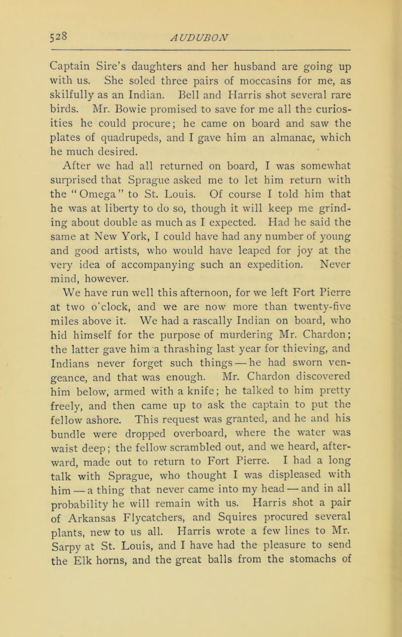 Captain Sire’s daughters and her husband are going up with us. She soled three pairs of moccasins for me, as skilfully as an Indian. Bell and Harris shot several rare birds. Mr. Bowie promised to save for me all the curios- ities he could procure; he came on board and saw the plates of quadrupeds, and I gave him an almanac, which he much desired. After we had all returned on board, I was somewhat surprised that Sprague asked me to let him return with the “Omega” to St. Louis. Of course I told him that he was at liberty to do so, though it will keep me grind- ing about double as much as I expected. Had he said the same at New York, I could have had any number of young and good artists, who would have leaped for joy at the very idea of accompanying such an expedition. Never mind, however. We have run well this afternoon, for we left Fort Pierre at two o’clock, and we are now more than twenty-five miles above it. We had a rascally Indian on board, who hid himself for the purpose of murdering Mr. Chardon; the latter gave him a thrashing last year for thieving, and Indians never forget such things — he had sworn ven- geance, and that was enough. Mr. Chardon discovered him below, armed with a knife; he talked to him pretty freely, and then came up to ask the captain to put the fellow ashore. This request was granted, and he and his bundle were dropped overboard, where the water was waist deep; the fellow scrambled out, and we heard, after- ward, made out to return to Fort Pierre. I had a long talk with Sprague, who thought I was displeased with him — a thing that never came into my head — and in all probability he will remain with us. Harris shot a pair of Arkansas Flycatchers, and Squires procured several plants, new to us all. Harris wrote a few lines to Mr. Sarpy at St. Louis, and I have had the pleasure to send the Elk horns, and the great balls from the stomachs of