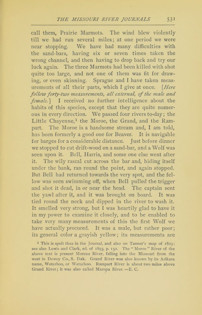 call them, Prairie Marmots. The wind blew violently till we had run several miles; at one period we were near stopping. We have had many difficulties with the sand-bars, having six or seven times taken the wrong channel, and then having to drop back and try our luck again. The three Marmots had been killed with shot quite too large, and not one of them was fit for draw- ing, or even skinning. Sprague and I have taken meas- urements of all their parts, which I give at once. [.Here folloiv forty-two measurements, all external, of the male and female.] I received no further intelligence about the habits of this species, except that they are quite numer- ous in every direction. We passed four rivers to-day; the Little Chayenne,1 the Moroe, the Grand, and the Ram- part. The Moroe is a handsome stream and, I am told, has been formerly a good one for Beaver. It is navigable for barges for a considerable distance. Just before dinner we stopped to cut drift-wood on a sand-bar, and a Wolf was seen upon it. Bell, Harris, and some one else went after it. The wily rascal cut across the bar and, hiding itself under the bank, ran round the point, and again stopped. But Bell had returned towards the very spot, and the fel- low was seen swimming off, when Bell pulled the trigger and shot it dead, in or near the head. The captain sent the yawl after it, and it was brought on board. It was tied round the neck and dipped in the river to wash it. It smelled very strong, but I was heartily glad to have it in my power to examine it closely, and to be enabled to take very many measurements of this the first Wolf we have actually procured. It was a male, but rather poor; its general color a grayish yellow; its measurements are 1 This is spelt thus in the Journal, and also on Tanner’s map of 1829: see also Lewis and Clark, ed. of 1893, P- r52> Phe “ Moroe” River of the above text is present Moreau River, falling into the Missouri from the west in Dewey Co., S. Dak. Grand River was also known by its Ankara name, Weterhoo, or Wetarhoo. Rampart River is about two miles above Grand River; it was also called Maropa River.—E. C.