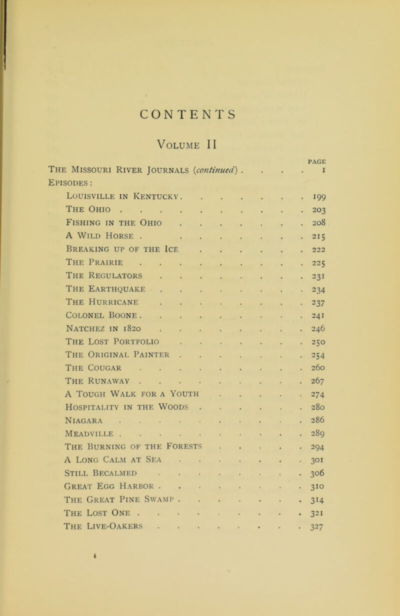 CONTENTS Volume II PAGE The Missouri River Journals (continued) i Episodes : Louisville in Kentucky 199 The Ohio 203 Fishing in the Ohio 208 A Wild Horse . 215 Breaking up of the Ice 222 The Prairie 225 The Regulators 231 The Earthquake 234 The Hurricane 237 Colonel Boone 241 Natchez in 1820 246 The Lost Portfolio 250 The Original Painter 254 The Cougar 260 The Runaway 267 A Tough Walk for a Youth 274 Hospitality in the Woods 280 Niagara 286 Meadville 289 The Burning of the Forests 294 A Long Calm at Sea 301 Still Becalmed 306 Great Egg Harbor 310 The Great Pine Swamp 314 The Lost One 321 The Live-Oakers 327 t