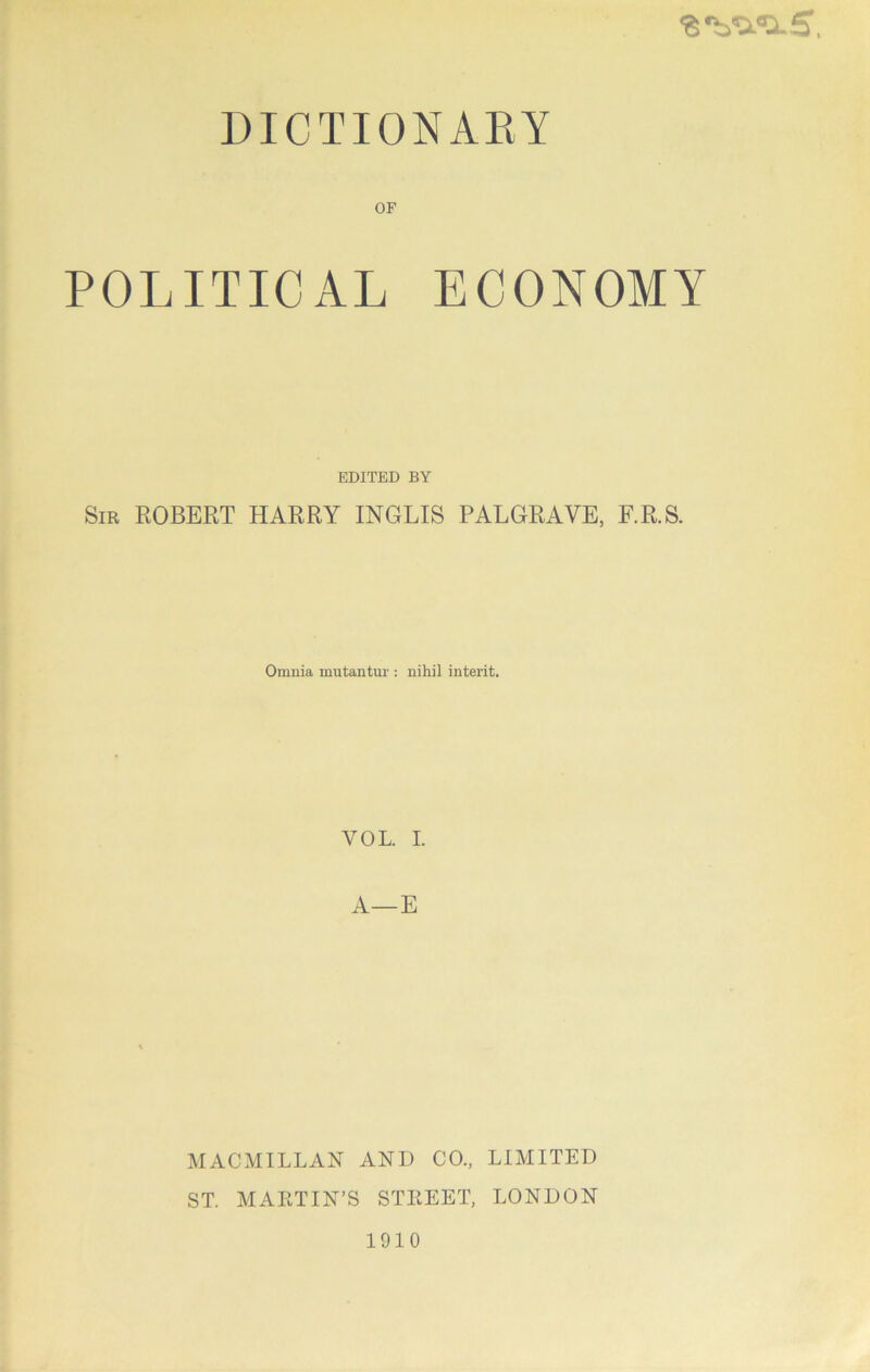 “6 ^^<0.5, DICTIONAEY OF POLITICAL ECONOMY EDITED BY Sir ROBERT HARRY INGLIS PALGRAVE, F.R.S. Omnia mutantur : nihil interit. VOL. I. A—E MACMILLAN AND CO., LIMITED ST. MARTIN’S STREET, LONDON 1910