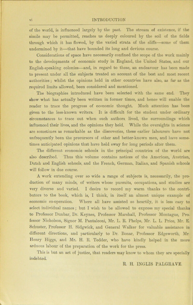 IlSTRODUOTIOK of the world, is influenced largely by the j>ast. The stream of existence, if the simile may be permitted, reaches us deeply coloured by the soil of the fields through which it has flowed, by the varied strata of the cliffs—some of them undermined by it—that have bounded its long and devious course. Considerations of space have necessarily confined the scope of the work mainly to the developments of economic study in England, the United States, and our English-speaking colonies—and, in regard to these, an endeavour has been made to present under all the subjects treated an account of the best and most recent authorities; whilst the opinions held in other countries have also, as far as the required limits allowed, been considered and mentioned. The biographies introduced have been selected with the same end. They show what has actually been written in former times, and hence will enable the reader to trace the progress of economic thought. Much attention has been given to the less-known writers. It is difficult for the student under ordinary circumstances to trace out when such authors lived, the surroundings which influenced their lives, and the opinions they held. While the oversights in science are sometimes as remarkable as the discoveries, these earlier labourers have not unfrequently been the precursors of other and better-known men, and have some- times anticipated opinions that have held sway for long periods after them. The different economic schools in the principal countries of the world are also described. Thus this volume contains notices of the American, Austrian, Dutch and English schools, and the French, German, Italian, and Spanish schools will follow in due course. A work extending over so wide a range of subjects is, necessarily, the pro- duction of many minds, of writers whose pursuits, occupations, and studies are very diverse and varied. I desire to record m}^ warm thanks to the contri- butors to the book, which is, I think, in itself an almost unique example of economic co-operation. Where all have assisted so heartily, it is less easy to select individual names; but I wish to be allowed to express my special thanks to Professor Dunbar, Dr. Keynes, Professor Marshall, Professor Montague, Pro- fessor Nicholson, Signor M. Pantaleoni, Mr. L. R. Phelps, ^Ir. L. L. Price, Mr. E. Schuster, Professor H. Sidgwick, and General Walker for valuable assistance in different directions, and particularly to Dr. Bonar, Professor Edgeworth, Mr. Henry Higgs, and Mr. H. R. Tedder, who have kindly helped in the more arduous labour of the preparation of the work for the press. This is but an act of justice, that readers may know to whom they are specially indebted. R. H. INGLIS PALGRAVE