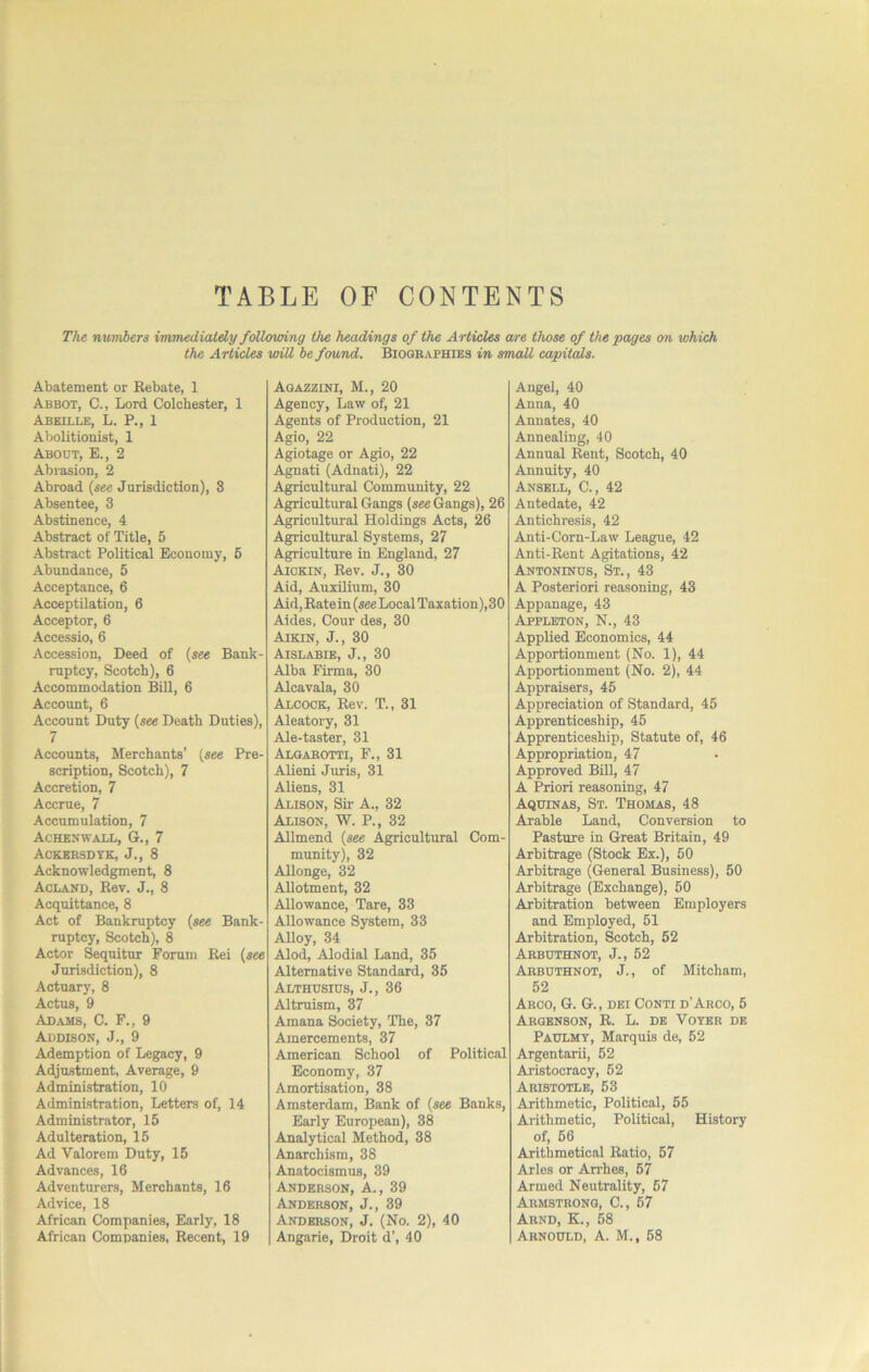 TABLE OF CONTENTS The numbers immediately following the headings of the Articles are those of the pages on which the Articles will he found. Biographies in small capitals. Abatement or Bebate, 1 Abbot, C., Lord Colchester, 1 Abeille, L. P., 1 Abolitionist, 1 About, E., 2 Abi-asion, 2 Abroad {see Jurisdiction), 3 Absentee, 3 Abstinence, 4 Abstract of Title, 5 Abstract Political Economy, 6 Abundance, 5 Acceptance, 6 Acceptilation, 6 Acceptor, 6 Accessio, 6 Accession, Deed of (see Bank- ruptcy, Scotch), 6 Accommodation Bill, 6 Account, 6 Account Duty (see Death Duties), 7 Accounts, Merchants’ (see Pre- scription, Scotch), 7 Accretion, 7 Accrue, 7 Accumulation, 7 Achenwaxl, G., 7 Ackersdtk, J., 8 Acknowledgment, 8 Acland, Rev. J., 8 Acquittance, 8 Act of Bankruptcy (see Bank- ruptcy, Scotch), 8 Actor Sequitur Forum Rei (see Jurisdiction), 8 Actuary, 8 Actus, 9 Adams, C. F., 9 Addison, J., 9 Ademption of Legacy, 9 Adjustment, Average, 9 Administration, 10 Administration, Letters of, 14 Administrator, 15 Adulteration, 15 Ad Valorem Duty, 15 Advances, 16 Adventurers, Merchants, 16 Advice, 18 African Companies, Early, 18 African Companies, Recent, 19 Agaezini, M., 20 Agency, Law of, 21 Agents of Production, 21 Agio, 22 Agiotage or Agio, 22 Agnati (Adnati), 22 Agricultural Community, 22 Agricultural Gangs (see Gangs), 26 Agricultural Holdings Acts, 26 Agricultural Systems, 27 Agriculture in England, 27 Aiokin, Rev. J., 30 Aid, AuxUium, 30 Aid, Rate in (see Local Taxation), 30 Aides, Cour des, 30 Aikin, j., 30 Aislabie, j., 30 Alba Firma, 30 Alcavala, 30 Adcock, Rev. T., 31 Aleatory, 31 Ale-taster, 31 Alqahotti, F., 31 Alieni Juris, 31 Aliens, 31 Alison, Sir A., 32 Alison, W. P., 32 Allmend (see Agricultural Com- munity), 32 Allonge, 32 Allotment, 32 Allowance, Tare, 33 Allowance System, 33 Alloy, 34 Alod, Alodial Land, 35 Alternative Standard, 35 Althdsius, j., 36 Altruism, 37 Amana Society, The, 37 Amercements, 37 American School of Political Economy, 37 Amortisation, 38 Amsterdam, Bank of (see Banks, Early European), 38 Analytical Method, 38 Anarchism, 38 Anatocismus, 39 Anderson, A., 39 Anderson, J., 39 Anderson, J. (No. 2), 40 Angarie, Droit d’, 40 Angel, 40 Anna, 40 Annates, 40 Annealing, 40 Annual Rent, Scotch, 40 Annuity, 40 Ansbll, C., 42 Antedate, 42 Antichresis, 42 Anti-Corn-Law League, 42 Anti-Rent Agitations, 42 Antoninus, St., 43 A Posteriori reasoning, 43 Appanage, 43 Appleton, N., 43 Applied Economics, 44 Apportionment (No. 1), 44 Apportionment (No. 2), 44 Appraisers, 45 Appreciation of Standard, 45 Apprenticeship, 45 Apprenticeship, Statute of, 46 Appropriation, 47 Approved Bill, 47 A Priori reasoning, 47 Aquinas, St. Thomas, 48 Arable Land, Conversion to Pasture in Great Britain, 49 Arbitrage (Stock Ex.), 50 Arbitrage (General Business), 50 Arbitrage (Exchange), 50 Arbitration between Employers and Employed, 51 Arbitration, Scotch, 52 Arbuthnot, j., 52 Arbuthnot, j., of Mitcham, 52 Aroo, G. G., DEI Conti d’Arco, 5 Argbnson, R. L. de Voter de Padlmt, Marquis de, 52 Argentarii, 52 Aristocracy, 52 Aristotle, 53 Arithmetic, Political, 55 Arithmetic, Political, History of, 56 Arithmetical Ratio, 57 Arles or An’hes, 57 Armed Neutrality, 57 Armstrong, C., 57 Abnd, K., 58 Arnodld, a. M., 58