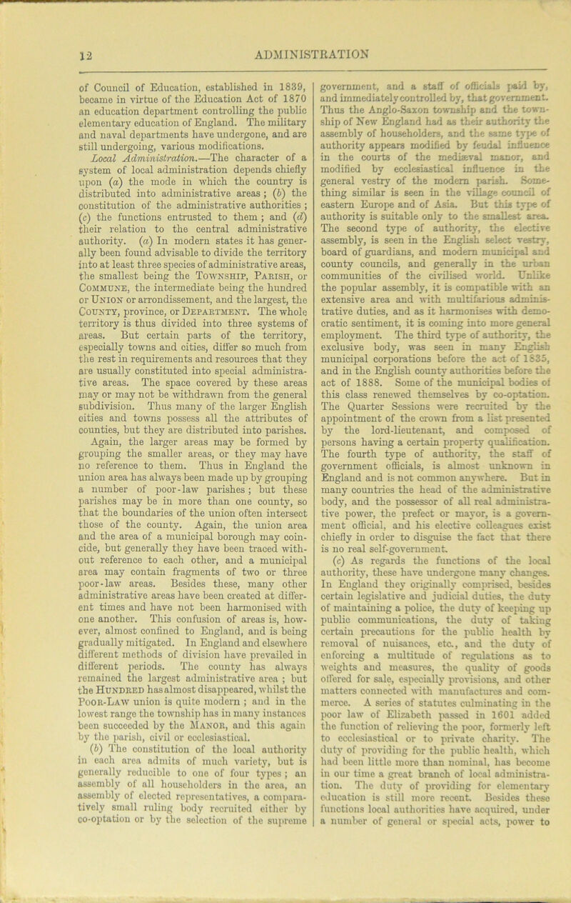 of Council of Education, established in 1839, became in vu'tue of tlie Education Act of 1870 an education department controlling the public elementary education of England. The military and naval departments have undergone, and are still undergoing, various modifications. Local Administration.—The character of a system of local administration depends chiefly upon (a) the mode in which the country is distributed into administrative areas ; (6) the constitution of the administrative authorities ; (c) the functions entrusted to them ; and (d) their relation to the central administrative authority, (a) In modern states it has gener- ally been found advisable to divide the territory into at least three species of administrative areas, the smallest being the Township, Pakish, or Commune, the intermediate being the hundred or Union or arrondissement, and the largest, the County, province, or Depaetment. The whole temtory is thus divided into three systems of areas. But certain parts of the territory, especially towns and cities, differ so much from the rest in requirements and resources that they are usually constituted into special administra- tive areas. The space covered by these areas may or may not be withdraum from the general subdivision. Thus many of the larger English cities and towns possess all the attributes of counties, but they are distiibuted into parishes. Again, the larger areas may be formed by grouping the smaller areas, or they may have no reference to them. Thus in England the union area has always been made up by grouping a number of poor-law parishes; but these parishes may be in more than one county, so that the boundaries of the union often intersect those of the county. Again, the union area and the area of a municipal borough may coin- cide, but generally they have been traced with- out reference to each other, and a mvmicipal area may contain fragments of t\vo or thi’ee poor-law areas. Besides these, many other administrative areas have been created at difler- ent times and have not been harmonised with one another. This confusion of areas is, how- ever, almost confined to England, and is being gradually mitigated. In England and elsewhere different methods of division have iirevailed in different periods. The county has always remained the largest administrative area ; but the Hundred hasalmost disappeared, whilst the Poor-Law union is quite modern ; and in the lowest range the township has in many instances been succeeded by the Manor, and this again by the j)arish, civil or ecclesiastical. (6) The constitution of the local authority in each area admits of much variety, but is generally reducible to one of four types ; an assembly of all householders in the area, an assembly of elected representatives, a compara- tively small ruling body recruited either by co-optation or by the selection of the supreme government, and a staff of ofiicials jjaid by, and immediately controlled by, that government. Thus the Anglo-Saxon township and the town- ship of New England had as their authority the assembly of householders, and the same tyj^ of authority appears modified by feudal influence in the courts of the mediaval manor, and modified by ecclesiastical influence in the general vestry of the modem jjarish. Some- thing similar is seen in the village council of eastern Europe and of Asia. But this type of authority is suitable only to the smallest area. The second type of authority, the elective assembly, is seen in the English select vestry, board of guardians, and modem municiptal and county councils, and generally in the urban communities of the civilised world. Unlike the popular assembly, it is compatible with an extensive area and tvith multifarious adminis- trative duties, and as it harmonises with demo- cratic sentiment, it is coming into more general employment. The third type of authority, the exclusive body, was seen in many English municipal corporations before the act of 1835, and in the English county authorities before the act of 1888. Some of the municipal bodies of this class renewed themselves by eo-optation- The Quarter Sessions were recruited by the appointment of the crown from a list presented by the lord-lieutenant, and composed of pei-sons having a certain property qualification. The fourth type of authority, the staff of government officials, is almost unknown in England and is not common anywhere. But in many countiies the head of the administrative body, and the possessor of all real administra- tive power, the prefect or mayor, is a govern- ment official, and his elective colleagues exist chiefly in order to disguise the fact that there is no real self-government. (c) As regards the fimctions of the local authority, these have imdeigone many changes. In England they originallj- comprised, besides certain legislative and judicial duties, the duty of maintaining a police, the duty of keeping up public communications, the duty of taking certain precautions for the public health by removal of nuisances, etc., and the duty of enforcing a multitude of regulations as to weights and measures, the quality of goods offered for sale, especially provisions, and other matters connected with manufactures and com- merce. A series of statutes culminating in the poor law of Elizabeth passed in 1601 added the function of relieving the ix)or, formerly left to ecclesiastical or to private charity. The duty of providing for the public health, which had been little more than nominal, has become in our time a great branch of local administra- tion. Tile duty of jiroviding for elementary education is still more recent. Besides these functions local authorities have acquired, under a number of general or sjwcial acts, power to