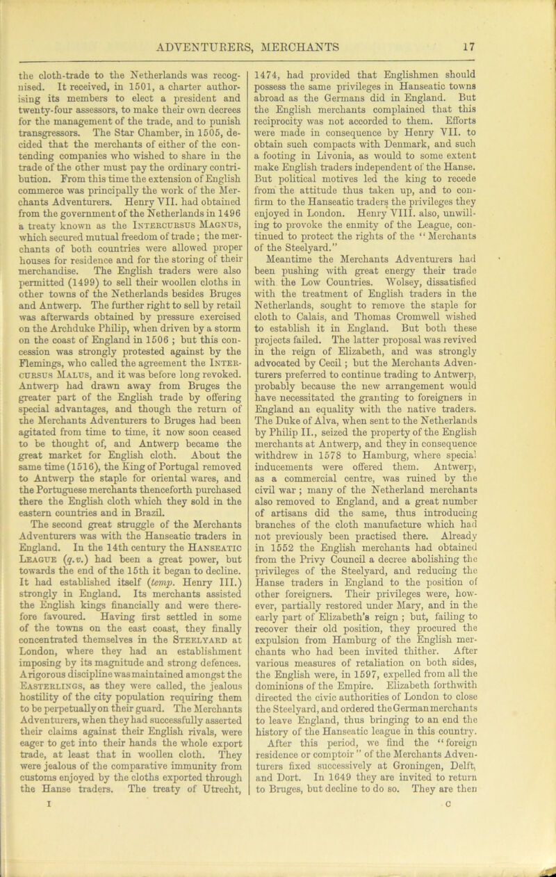 the cloth-trade to the Netherlands was recog- nised. It received, in 1501, a charter author- ising its members to elect a president and twenty-four assessors, to make their ovti decrees for the management of the trade, and to punish transgressors. The Star Chamber, in 1505, de- cided that the merchants of either of the con- tending companies who wished to share in the trade of the other must pay the ordinary contri- bution. From this time the extension of English commerce was principally the work of the Mer- chants Adventurers. Henry VII. had obtained from the government of the Netherlands in 1496 a treaty known as the Ixtebcubsus Magnus, which secured mutual freedom of trade; the mer- chants of both countries were allowed proper houses for residence and for the storing of their merchandise. The English traders were also permitted (1499) to sell their wooUen cloths in other towns of the Netherlands besides Bruges and Antwerp. The further right to sell by retail was afterwards obtained by pressure exercised on the Archduke Philip, when driven by a storm on the coast of England in 1506 ; but this con- cession was strongly protested against by the Flemings, who called the agreement the Inteb- CUBSUS Malus, and it was before long revoked. Antwerp had drawn away from Bruges the greater part of the English trade by offering special advantages, and though the return of the Merchants Adventurers to Bnrges had been agitated from time to time, it now soon ceased to be thought of, and Antwerp became the great market for English cloth. About the same time (1516), the King of Portugal removed to Antwerp the staple for oriental wares, and the Portuguese merchants thenceforth pm-chased there the English cloth which they sold in the eastern countries and in Brazil. The second great struggle of the Merchants Adventurers was with the Hanseatic traders in England. In the 14th centmy the Hanseatic League (q.v.) had been a great power, but towards the end of the 15 th it began to decline. It had established itself (tevip. Henry III.) strongly in England. Its merchants assisted the EngUsh kings financiaUy and were there- fore favoured. Having first settled in some of the towns on the east coast, they finally concentrated themselves in the Steelyabd at London, where they had an establishment imposing by its magnitude and strong defences. Arigorous discipline was maintained amongst the Eastebungs, as they were called, the jealous hostility of the city popidation requiring them to be perpetuallyon their guard. The Merchants Adventurers, when they had successfuRy asserted their claims against their English rivals, were eager to get into their hands the whole export trade, at least that in woollen cloth. They were jealous of the comparative immunity from customs enjoyed by the cloths exported through the Hanse traders. The treaty of Utrecht, 1474, had provided that Englishmen should possess the same privileges in Hanseatic towns abroad as the Germans did in England. But the English merchants complained that this reciprocity was not accorded to them. Efforts were made in consequence by Henry VII. to obtain such compacts with Denmark, and such a footing in Livonia, as would to some extent make English traders independent of the Hanse. But political motives led the king to recede from the attitude thus taken up, and to con- firm to the Hanseatic traders the privileges they enjoyed in London. Henry VIII. also, unwill- ing to provoke the enmity of the League, con- tinued to protect the rights of the “ Merchants of the Steelyard.” Meantime the Merchants Adventm-ers had been pushing with great energy their trade with the Low Counta-ies. Wolsey, dissatisfied with the treatment of English traders in the Netherlands, sought to remove the staple for cloth to Calais, and Thomas CromweU wished to establish it in England. But both these projects failed. The latter projiosal was revived in the reign of Elizabeth, and was strongly advocated by Cecil; but the Merchants Adven- turers preferred to continue trading to Antwerp, probably because the new airangement would have necessitated the granting to foreigners in England an equality with the native traders. The Duke of Alva, when sent to the Netherlands by Philip II., seized the property of the English merchants at Antwerp, and they in consequence mthdrew in 1578 to Hambmg, where special inducements were offered them. Antwerp, as a commercial centre, was ruined by the civil war ; many of the Netherland merchants also removed to England, and a great number of artisans did the same, thus introducing branches of the cloth manufacture which had not previously been practised there. Ah-eady in 1552 the English merchants had obtained from the Privy CoimcU a decree abolishing the privileges of the Steelyard, and reducing the Hanse ti-aders in England to the position of other foreigners. Their privileges were, how- ever, partially restored under Mai-y, and in the early part of Elizabeth’s reign ; but, failing to recover their old position, they procured the expulsion from Hambiu-g of the English mer- chants who had been invited thither. After various measures of retaliation on both sides, the English were, in 1597, expelled from aU the dominions of the Empire. Elizabeth forthwith directed the civic authorities of London to close the Steelyard, and ordered the Gei-man merchants to leave England, thus bringing to an end the history of the Hanseatic league in this country. After this period, we find the “foreign residence or comptoir ” of the Merchants Adven- turers fixed successively at Groningen, Delft, and Dort. In 1649 they are invited to return to Bruges, but decline to do so. They are then C I