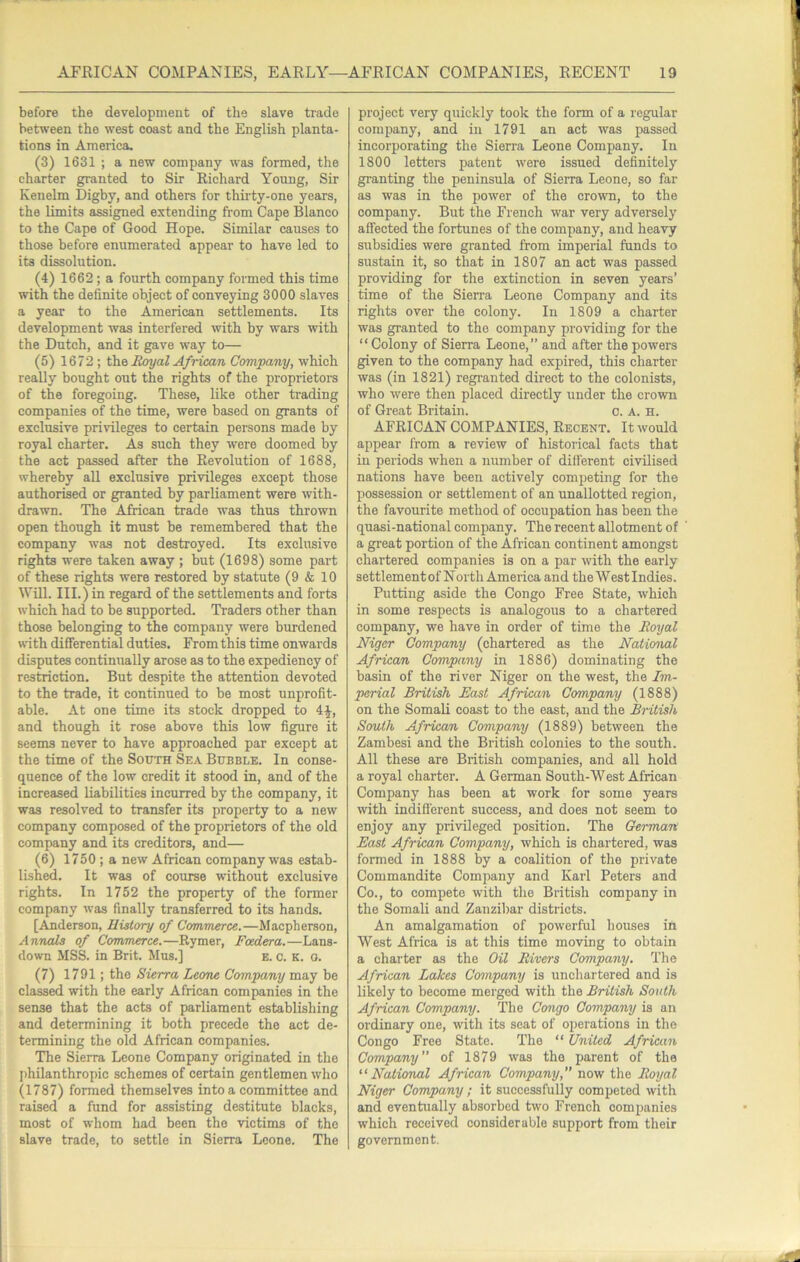 before the development of the slave trade between the west coast and the English planta- tions in America. (3) 1631 ; a new company was formed, the charter granted to Sir Richard Young, Sir Kenelm Digby, and others for thirty-one years, the limits assigned extending from Cape Blanco to the Cape of Good Hope. Similar causes to those before enumerated appear to have led to its dissolution. (4) 1662 ; a fourth company formed this time with the definite object of conveying 3000 slaves a year to the American settlements. Its development was interfered with by wars with the Dutch, and it gave way to— (5) 1672 ; Bm/al African Company, which really bought out the rights of the proprietors of the foregoing. These, like other trading companies of the time, were based on grants of exclusive privileges to certain persons made by royal charter. As such they were doomed by the act passed after the Revolution of 1688, whereby all exclusive privileges except those authorised or granted by parliament were with- drawn. The African trade was thus thrown open though it must be remembered that the company was not destroyed. Its exclusive rights were taken away ; but (1698) some part of these rights were restored by statute (9 & 10 Will. III.) in regard of the settlements and forts which had to be supported. Traders other than those belonging to the company were burdened with differential duties. From this time onwards disputes continually arose as to the expediency of restriction. But despite the attention devoted to the trade, it continued to be most unprofit- able. At one time its stock dropped to 4^, and though it rose above this low figure it seems never to have approached par except at the time of the South Sea Bubble. In conse- quence of the low credit it stood in, and of the increased liabilities incurred by the company, it was resolved to transfer its property to a new company composed of the proprietors of the old company and its creditors, and— (6) 1750 ; a new African company was estab- lished. It was of course without exclusive rights. In 1752 the property of the former company was finally transferred to its hands. [Anderson, History of Commerce.—Macpherson, Annals of Commerce.—Rymer, Foedera.—Lans- down MSS. in Brit. Mus.] E. c. K. o. (7) 1791; the Sierra Leone Company may be classed with the early African companies in the sense that the acts of parliament establishing and determining it both precede the act de- termining the old African companies. The Sierra Leone Company originated in the philanthropic schemes of certain gentlemen who (1787) formed themselves into a committee and raised a fund for assisting destitute blacks, most of whom had been the victims of the slave trade, to settle in Sierra Leone. The project very quickly took the form of a regular company, and in 1791 an act was passed incorporating the Sierra Leone Company. In 1800 letters patent were issued definitely granting the peninsula of Sierra Leone, so far as was in the power of the erown, to the company. But the French war very adversely affeeted the fortunes of the company, and heavy subsidies were granted from imperial funds to sustain it, so that in 1807 an act was passed providing for the extinction in seven years’ time of the Sierra Leone Company and its rights over the colony. In 1809 a charter was granted to the company providing for the “ Colony of Sierra Leone,” and after the powers given to the company had expired, this charter was (in 1821) regranted direct to the colonists, who were then placed directly under the crown of Great Britain. o. A. H. AFRICAN COMPANIES, Recent. It would appear from a review of historical facts that iu periods when a number of diflerent civilised nations have been actively competing for the possession or settlement of an unallotted region, the favourite method of occupation has been the quasi-national company. The recent allotment of a great portion of the African continent amongst chartered companies is on a par with the early settlement of North America and the West Indies. Putting aside the Congo Free State, which in some respects is analogous to a chartered company, we have in order of time the Royal Niger Company (chartered as the National African Company in 1886) dominating the basin of the river Niger on the west, the Im- perial British East African Company (1888) on the Somali coast to the east, aud the British South African Company (1889) between the Zambesi and the British colonies to the south. All these are British companies, and all hold a royal charter. A German South-West African Company has been at work for some years with indifferent success, and does not seem to enjoy any privileged position. The German East African Company, which is chartered, was formed in 1888 by a coalition of the private Commandite Company and Karl Peters and Co., to compete with the British company in the Somali and Zansibar districts. An amalgamation of powerful houses in West Africa is at this time moving to obtain a charter as the Oil Rivers Company. The African Lakes Company is unchartered and is likely to become merged with the British South African Company. The Congo Company is an ordinary one, with its seat of operations iu the Congo Free State. The “ United African Company of 1879 was the parent of the “National African Company, now the Royal Niger Company; it successfully competed with and eventually absorbed two French companies which received considerable support from their government.