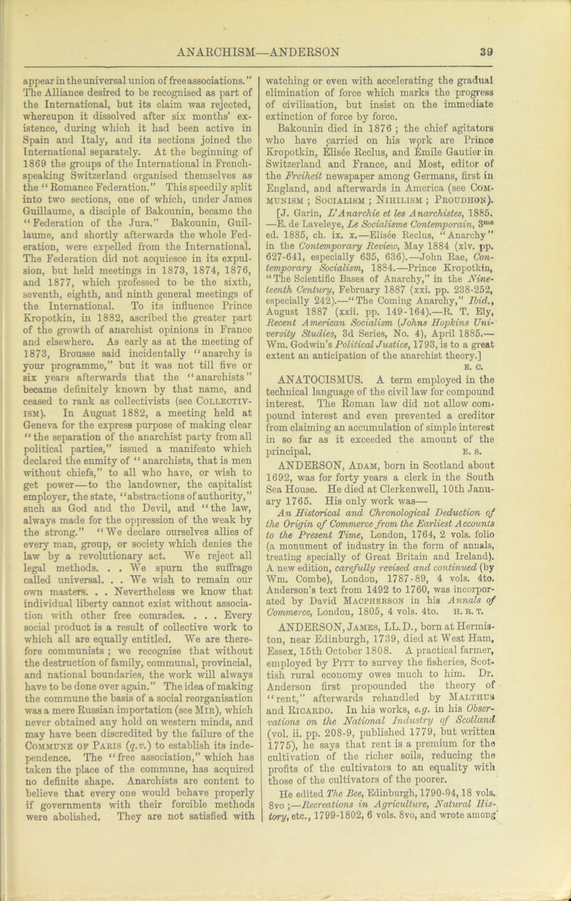 appear in the universal union of free associations. ” The Alliance desired to be recognised as part of the International, but its claim was rejected, whereupon it dissolved after six months’ ex- istence, during which it had been active in Spain and Italy, and its sections joined the International separately. At the beginning of 1869 the groups of the International in French- speaking Switzerland organised themselves as the “ Romance Federation.” This speedily split into two sections, one of which, under James Guillaume, a disciple of Bakounin, became the “Federation of the Jura.” Bakounin, Guil- laume, and shortly afterwards the whole Fed- eration, were expelled from the International. The Federation did not acquiesce in its expul- sion, but held meetings in 1873, 1874, 1876, and 1877, which professed to be the sixth, seventh, eighth, and ninth general meetings of the International. To its influence Prince Kropotkin, in 1882, ascribed the greater part of the growth of anarchist opinions in France and elsewhere. As early as at the meeting of 1873, Brousse said incidentally “anarchy is your programme,” but it was not tiU five or six years aftenvards that the “anarchists” became definitely known by that name, and ceased to rank as collectivists (see Collectiv- ism). In August 1882, a meeting held at Geneva for the express purpose of making clear “the separation of the anarchist party from all political parties,” issued a manifesto which declared the enmity of “ anarchists, that is men without chiefs,” to all who have, or wish to get power—to the landowner, the capitalist employer, the state, “abstractions of authority,” such as God and the Devil, and “the law, always made for the oppression of the weak by the strong.” “We declare ourselves allies of every man, group, or society which denies the law by a revolutionary act. We reject all legal methods. . .We spurn the suffrage called universal. , . We 'wish to remain our own masters. . . Nevertheless we know that individual liberty cannot exist -without associa- tion with other free comrades. . . . Every social product is a result of collective work to which all are equally entitled. We are there- fore communists ; we recognise that \vithout the destruction of family, communal, pro'vincial, and national boundaries, the work will always have to be done over again. ” The idea of making the commune the basis of a social reorganisation was a mere Russian importation (see Mir), which never obtained any hold on western minds, and may have been discredited by the failure of the Commune of Paris (q.v.) to establish its inde- pendence. The “free association,” which has taken the place of the commune, has acquired no definite shape. Anarchists are content to believe that every one would behave properly if governments with their forcible methods were abolished. They are not satisfied with watching or even with accelerating the gi-adual elimination of force which marks the progress of cmlisation, but insist on the immediate extinction of force by force. Bakounin died in 1876 ; the chief agitators who have carried on his work are Prince Kropotkin, Elis4e Reclus, and Emile Gautier in Switzerland and France, and Most, editor of the Frciheit newspaper among Germans, first in England, and afterwards in America (see Com- munism ; Socialism ; Nihilism ; Proudhon). [J. Garin, L'Anarchie et les Anarchistes, 1885. —E. de Laveleye, Le Socialisme Contemporain, 3““ ed. 1885, ch. ix. x.—Elisee Reclus, “Anarchy” in the Contemporary Revieio, May 1884 (xlv. pp. 627-641, especially 635, 636).—John Rae, Con- temporary Socialism, 1884.—Prince Kropotkin, “ The Scientific Bases of Anarchy,” in the Nine- teenth Century, February 1887 (xxi. pp. 238-252, especially 242).—“The Coming Anarchy,” Ibid., August 1887 (xxii. pp. 149-164).—R. T. Ely, Recent American Socialism (Johns Hopkins Uni- versity Studies, 3d Series, No. 4), April 1885.— Wm. God-svin’s Political Justice, 1793, is to a great extent an anticipation of the anarchist theory.] B. 0. ANATOCISMUS. A term employed in the technical language of the civil law for compound interest. The Roman law did not allow com- poimd interest and even prevented a creditor from claiming an accumulation of simple interest in so far as it exceeded the amount of the principal. E. s. ANDERSON, Adam, born in Scotland about 1692, was for forty years a clerk in the South Sea House. He died at Clerkenwell, 10th Janu- ary 1765. His only work was— An Historical and Chronological Deduction of the Origin of Commerce from the Earliest A ccounis to the Present Time, London, 1764, 2 vols. folio (a monument of industry in the form of annals, treating sirecially of Great Britain and Ireland). A new edition, carefully revised and continued (by Wm. Combe), London, 1787-89, 4 vols. 4to. Anderson’s text from 1492 to 1760, was incorpor- ated by David Macpherson in his Annals of Commerce, London, 1805, 4 vols. 4to. H. R. T. ANDERSON, James, LL.D., bomatHermis- ton, near Edinburgh, 1739, died at West Ham, Essex, 15th October 1808. A practical farmer, employed by Pitt to survey the fisheries, Scot- tish rural economy owes much to him. Dr. Anderson first propounded the theory of “rent,” afterwards rehandled by Malthus and Ricardo. In his works, e.g. in his Obser- vations on the National Industry of Scotland (vol. ii. pp. 208-9, published 1779, but written 1775), he says that rent is a premium for the cultivation of the richer soils, reducing the profits of the cultivators to an equality with those of the cultivators of the poorer. He edited The Bee, Edinburgh, 1790-04,18 vols. 8vo ;—Recreations in Agriculture, Natural His- tory, etc., 1799-1802, 6 vols. 8vo, and wrote among