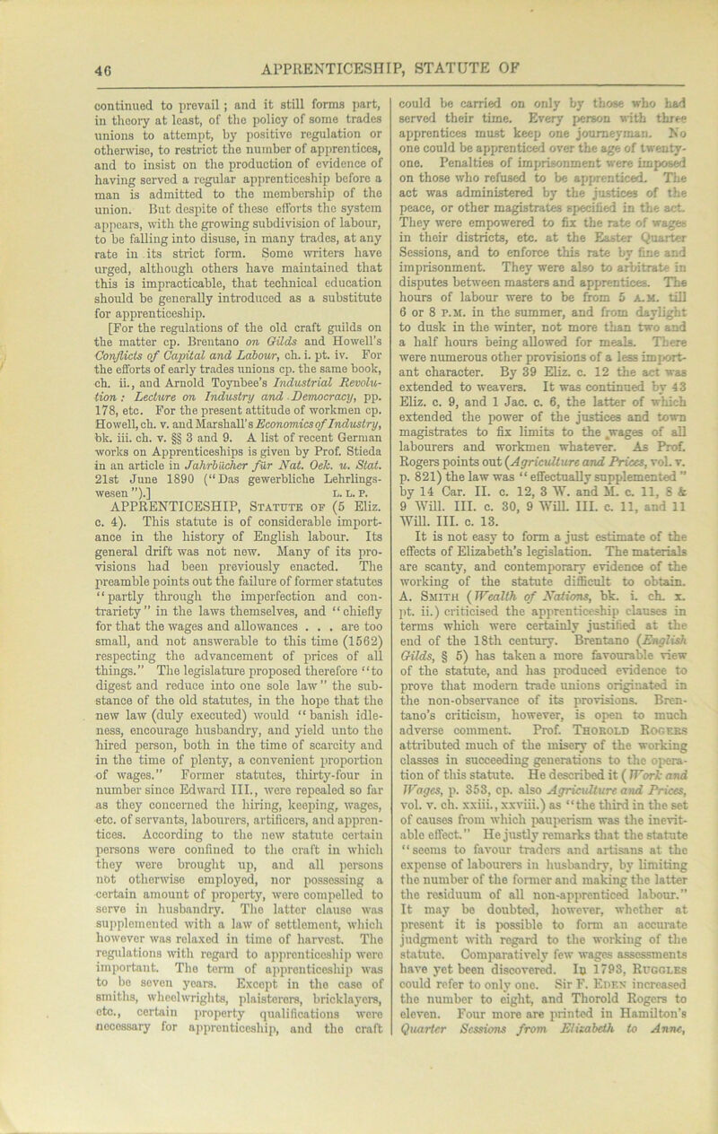 continued to prevail; and it still forms part, in theory at least, of the policy of some trades unions to attempt, by positive regulation or othermse, to restrict the number of apprentices, and to insist on the production of evidence of having served a regular apjirenticeship before a man is admitted to the membership of the union. But despite of these efforts the system appears, with the grooving subdivision of labour, to be faUiiig into disuse, in many trades, at any rate in its strict form. Some svriters have urged, although others have maintained that this is impracticable, that technical education should be generally introduced as a substitute for apprenticeship. [For the regulations of the old craft guilds on the matter cp. Breutano on Gilds and Howell’s Conjlicts of Capital and Labour, ch. i. pt. iv. For the efforts of early trades unions cp. the same book, oh. ii., and Arnold Toynbee’s Industrial Revolu- tion ; Lecture on Industry and ■ Democracy, pp. 178, etc. For the present attitude of workmen cp. Howell, ch. V. and Marshall’s Aco?io77w'cso/'/»(fMsiry, bk. iii. ch. v. §§ 3 and 9. A list of recent German works on Apprenticeships is given by Prof. Stieda in an article in Jahrbiicher fur Nat. Oek. u. Stat. 21st June 1890 (“Das gewerbliche Lehrlings- wesen ’’).] L. L. P. APPRENTICESHIP, Statute of (5 Eliz. c. 4). This statute is of considerable import- ance in the history of English labour. Its general drift was not new. Many of its pro- visions had been previously enacted. The preamble points out the failure of former statutes “partly through the imperfection and con- trariety” in the laws themselves, and “chiefly for that the wages and allowances . . . are too small, and not answerable to this time (1562) respecting the advancement of prices of all things.” The legislature proposed therefore “to digest and reduce into one sole law ” the sub- stance of the old statutes, in the hope that the new law (duly executed) would “banish idle- ness, encourage husbandry, and yield unto the hired person, both in the time of scarcity and in the time of plenty, a convenient proportion of wages.” Former statutes, thirty-four in number since Edw’ard III., were repealed so far as they concerned the hiring, keeping, wages, etc. of servants, labourers, artificera, and appren- tices. According to the new statute certain persons wore confined to the craft in which they were brought up, and all persons not otherwise employed, nor possessing a certain amount of property, were compelled to servo in husbandry. The latter clause was supplemented with a law of settlement, which however was relaxed in time of harvest. The regulations with regard to apprcnticosliip were important. The term of apprenticeship was to bo seven years. Except in the case of smiths, wheelwrights, plaisterors, bricklayers, etc., certain property qualifications were tiecossary for apprenticeship, and the craft could bo carried on only by those who had served their time. Every i>erson with three apprentices must keep one joume)’man. No one could be apprentice over the age of twenty- one. Penalties of imprisonment were impose on those who refused to be apprenticed. The act was administered by the justices of the peace, or other magistrates specified in the act. They were empowered to fix the rate of wages in their districts, etc. at the Easter Quarter Sessions, and to enforce this rate by fine and imprisonment. They were also to arbitrate in disputes between masters and apprentices. ’The hours of labour were to be from 5 a. m. till 6 or 8 p.M. in the summer, and from daylight to dusk in the winter, not more than two and a half hours being allowed for meals. There were numerous other provisions of a less import- ant character. By 39 Eliz. c. 12 the act was extended to weavers. It was continued by 43 EUz. c. 9, and 1 Jac. c. 6, the latter of which extended the power of the justices and town magistrates to fix limits to the .wages of aU labourers and workmen whatever. As Prof. Rogers points out {Agriculture and Prices, voL v. p. 821) the law was “ effectually supplemented ” by 14 Car. II. c. 12, 3 W. and M. c. 11, 8 & 9 Will. III. c. 30, 9 WiU. III. c. 11, and 11 Wm. III. c. 13. It is not easy to form a just estimate of the effects of Elizabeth’s legislation. The materials are scanty, and contemporary evidence of the working of the statute difficult to obtain. A. Smith {Wealth of Nations, bk. i. ch, x. pt. ii.) criticised the apprenticeship clauses in terms which were certainly justified at the end of the 18th century. Brentano {English Gilds, § 5) has taken a more favourable view of the statute, and has produced evidence to prove that modem trade unions originated in the non-observance of its provisions. Bren- tano’s criticism, however, is open to much adverse comment. Prof. Thokold Rogeks attributed much of the misery of the working classes in succeeding generations to the oi>era- tion of this statute. He described it ( Work and Wages, p. 353, cp. also Agriculture atui Prices, vol. V. ch. xxiii., xxviii.) as “the third in the set of causes from which paui>erism was the inevit- able effect. ” He justly remarks that the statute “seems to favour triers and artisans at the expense of labourers in husbandry, by limiting the number of the foraier and making the latter the residuum of all non-apprenticed labour.” It may be doubted, however, whether at present it is possible to forai an accurate judgment with regard to the working of the statute. Comparatively few wages assessments have yet been discovert. In 1793, Ruggles could refer to only one. Sir F. Euex increased the number to eight, and Thorold Rogers to eleven. Four more are printed in Hamilton’s Quarter Sessions from Elisabeth to Anne,