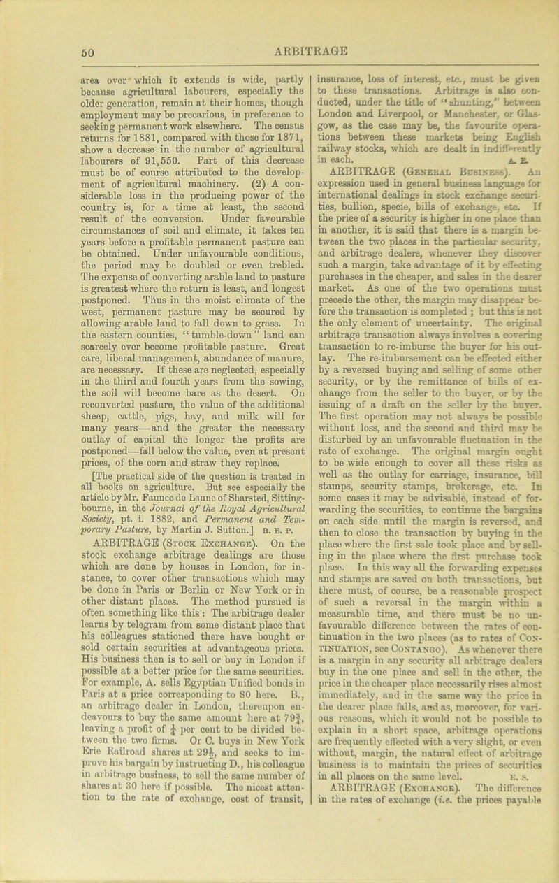 area over which it oxteuds is wdo, partly because agricultural labourers, especially the older generation, remain at their homes, though employment may be precarious, in preference to seeking permanent work elsewhere. The census retm-ns for 1881, compared with those for 1871, show a decrease in the number of agricultural labourers of 91,550. Part of this decrease must be of course attributed to the develop- ment of agricidtural machinery. (2) A con- siderable loss in the producing power of the country is, for a time at least, the second result of the conversion. Under favourable circumstances of soil and climate, it takes ten years before a profitable permanent pasture can be obtained. Under unfavourable conditions, the period may be doubled or even trebled. The expense of converting arable land to pasture is gi’eatest where the return is least, and longest postponed. Thus in the moist climate of the west, permanent pasture may be secured by allowing arable land to fall down to grass. In the eastern counties, “tumble-down” land can scarcely ever become profitable pasture. Great care, liberal management, abundance of manure, are necessary. If these are neglected, especially in the third and fourth years from the sowing, the soil will become bare as the desert. On reconverted pastm-e, the value of the additional sheep, cattle, pigs, hay, and milk will for many years—and the gi’eater the necessary outlay of capital the longer the profits are postponed—fall below the value, even at present prices, of the corn and straw they replace. [The practical side of the question is treated in all books on agriculture. But see especially the article by Mr. Faunce de Laune of Sharated, Sitting- bomne, in the Journal of the Royal Agricultural Society, pt. i. 1882, and Permanent and Tem- porary Pasture, by Martin J. Sutton.] n. E. p. ARBITRAGE (Stock Exchange). On the stock exchange arbitrage dealings are those which are done by houses in London, for in- stance, to cover other transactions which may be done in Paris or Berlin or New York or in other distant places. The method pursued is often something like this : The arbitrage dealer learns by telegram from some distant place that his colleagues stationed there have bought or sold certain securities at advantageous prices. His business then is to sell or buy in London if possible at a better price for the same securities. For example, A. sells Egyj)tian Unified bonds in Paris at a price corresponding to 80 here. B., an arbiti-age dealer in London, thereupon en- deavours to buy the same amount here at 79J, leaving a profit of J per cent to bo divided be- tween the two firms. Or C. buys in New York Erie Railroad shares at 29^, and seeks to im- prove his bargain by instructing D., his colleague in arbitrage business, to sell the same number of shares at 30 here if po.ssiblo. The nicest atten- tion to the rate of exchange, cost of transit. insurance, loss of interest, etc., must be given to these transactions. Arbitrage is also con- ducted, under the title of “shunting,” between London and Liverpool, or Manchester, or Glas- gow, as the case may be, the favourite of^era- tions between these markets being English railway stocks, which are dealt in indifferently in each. a. E. ARBITRAGE (Genekal Bcbiness;. An expression used in general business language for international dealings in stock exchange securi- ties, buRion, specie, bills of exchange, etc. If the price of a security is higher in one place than in another, it is said that there is a margin be- tween the two places in the particular security, and arbitrage dealers, whenever they discover such a margin, take advantage of it by effecting purchases in the cheaper, and sales in the dearer market. As one of the two operations must precede the other, the margin may disappeair be- fore the transaction is completed ; but tl^ is not the only element of uncertainty. The original arbitrage transaction always involves a covering transaction to re-imburse the buyer for his out- lay. The re-imbursement can be effected either by a reversed buying and selling of some other security, or by the remittance of bills of ex- change from the seller to the buyer, or by the issuing of a draft on the seller by the buyer. The first operation may not always be possible wdthout loss, and the second and third may be disturbed by an unfavourable fluctuation in the rate of exchange. The original margin ought to be wide enough to cover aU these risks as weU as the outlay for carriage, insurance, bill stamps, security stamps, brokerage, etc. In some cases it may be advisable, instead of for- warding the securities, to continue the bargains on each side imtil the margin is reversed, and then to close the transaction by buying in the place where the first sale took place and by sell- ing in the place where the first purchase took place. In this way all the forwarding expenses and stamps are saved on both transactions, but there must, of course, be a reasonable prospect of such a reversal in the margin within a measurable time, and there must be no un- favourable difference between the rates of con- tinuation in the two places (as to rates of Con- tinuation, see Contango). As whenever there is a margin in any security all arbitrage dealers buy in the one place and sell in the other, the jirice in the cheaper place necessarily rises almost immediately, and in the same way the price in the dearer place falls, and as, moreover, for vari- ous reasons, which it would not be possible to explain in a short space, arbitrage operations are frequentlj’ effected with a very slight, or even without, margin, the natural effect of arbitrage business is to maintain the jirices of securities in all places on the same level. e. s. ARBITRAGE (Exchange). The diffeience in the rates of exchange (i.e. the prices payable
