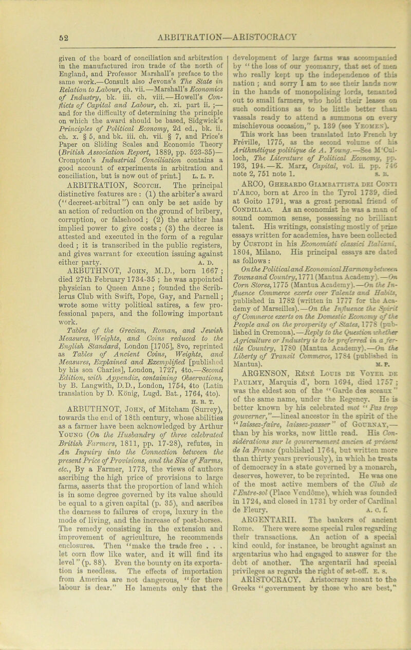 given of the board of conciliation and arbitration in the manufactured iron trade of the north of England, and Professor Marshall’s preface to the same work.—Consult also Jevons’s The Stale in Relation to Labour, ch. vii.—Marshall’s Economics of Industry, bk. iii. ch. viii.—Howell’s Con- flicts of Capital and Labour, ch. xi. part ii. ;— and for the difficulty of determining the principle on which the award should be based, Sidgwick’s Principles of Political Economy, 2d ed., bk. ii. ch. X. § 5, and bk. iii. ch. vii. § 7, and Price’s Paper on Sliding Scales and Economic Theory (British Association Report, 1889, pp. 523-35)— Crompton’s Industrial Conciliation contains a good account of experiments in arbitration and conciliation, but is now out of print.] L. L. P. ARBITRATION, Scotch. The principal distinctive features are : (1) the arbiter’s award (“decreet-arbitral”) can only be set aside by an action of reduction on the ground of bribery, coiTuption, or falsehood ; (2) the arbiter has implied power to give costs ; (3) the decree is attested and executed in the form of a regular deed ; it is transcribed in the public registers, and gives warrant for execution issuing against either party. A. D. ARBUTHNOT, John, M.D., born 1667; died 27th February 1734-35 ; he was appointed physician to Queen Anne ; founded the Scrib- lerus Club with Swift, Pope, Gay, and PameU ; wrote some witty political satires, a few pro- fessional papers, and the following important work. Tables of the Grecian, Roman, and Jewish Measwres, Weights, and Coins reduced to the English Statidard, London [1705], 8vo, reprinted as Tables of Ancient Coins, Weights, and Measures, Explained and Exemplified [published by his son Charles], London, 1727, 4to.—Second Edition, with Appendix, containing Observations, by B. Langwith, D.D., London, l754, 4to (Latin translation by D. Kdnig, Lugd. Bat., 1764, 4to). H. H. T. ARBUTHNOT, John, of Mitcham (Surrey), towards the end of 18th century, whose abilities as a farmer have been acknowledged by Arthur Young (On the Husbandry of three celehraicd British Farmers, 1811, pp. 17-28), refutes, in An Inquiry into the Connection between the •present Price of Provisions, and the Size of Farms, etc.. By a Farmer, 1773, the views of authors ascribing the high price of provisions to large farms, asserts that the proportion of land which is in some degree governed by its value should be equal to a given capital (p. 35), and ascribes the dearness to failures of crops, luxury in the mode of living, and the increase of post-horses. The remedy consistiug in the extension and improvement of agriculture, ho recommends enclosures. Then “make the trade free . . . let corn flow like water, and it will find its level ” (p. 88). Even the bounty on its exporta- tion is needless. The elfects of importation from America are not dangerous, “for there labour is dear.” Ho laments only that the development of large farms was accomjjanied by “ the loss of our yeomanry, that set of men who really kept up the indejArndenoe of this nation ; and sorry I am to see their lands now- in the liands of monopolising lords, tenanted out to small farmers, who hold their leases on sueh conditions as to be little better than vassals ready to attend a summons on every mischievous occasion,” p. 139 (see Yeomen). This work has been translated into French by Freville, 1775, as the second volume of his ArithmMiquepolitique de A. Young.—See M’Cul- loch. The Literature of Political Economy, pp. 193, 194.—K Marx, Capital, roL iL pp. 746 note 2, 751 note 1. s. B. ARGO, Gheeaedo Giameattista dei Conti d’Aeco, bom at Arco in the TjtoI 1739, died at Goito 1791, was a great personal friend of Condillac. As an economist he was a man of sound common sense, possessing no brilliant talent. His writings, consisting mostly of prize essays written for academies, have been collected by CusTODi in his Economisti dassici lUiliani, 1804, Milano. His principal essays are dated as follows: Onthe Political and Economical Harmony between Towrisand Country, 1771 (Mantua Academy). —On Com Stores,\nb (Mantua Academy).—On the In- fluence Commerce exerts over Talen ts and Habits, published in 1782 (written in 1777 for the Aca- demy of Marseilles).—On the Influence the Spirit of Commerce exerts on the Domestic Economy of the People and on the prosperity of States, 1778 (pub- lished in Cremona).—Reply to the Question whether Agriculture or Industry is to he pr^erred in a fer- tile Country, 1780 (Mantna Academy).—On the Liberty of Transit Commerce, 1784 (published in Mantua). M. P. ARGENSON, R6n£ Louis de Votee dk PAULjnr, Marquis d’, bom 1694, died 1757 ; was the eldest son of the “ Garde des sceaux ” of the same name, under the Regency. He is better known by his celebrated mot “ Pas trap gowvemer,”—lineal ancestor in the spirit of the “laissez-faire, laissez-passer ” of Gouenat,— than by his works, now little read. His Con- sidtratioTis sur le gouvemement ancien ct present de la Fra7ux (published 1764, but written more than thirty years previously), in which he treats of democracy in a state governed by a monarch, deserves, however, to be reprinted. He was one of the most active members of the Club de VEnlre-sol (Place Yeuddme), which was founded in 1724, and closed in 1731 by order of Cardinal de Fleury. a. c. f. ARGENTARII. The bankers of ancient Rome. There were some special rules regarding their transactions. An action of a special kind could, for instance, be brought against an argentarius who had engaged to answer for the debt of another. The argentarii had special privileges as regards the right of set-ofl. E. s. ARISTOCRACY. Aristocracy meant to the Greeks “government by those who are best,