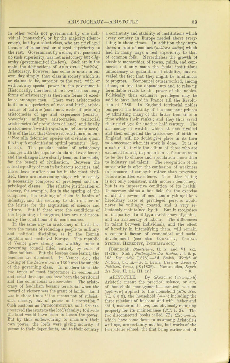 in other words not government by one indi- vidual (monarchy), or by the majority (demo- cracy), but by a select class, who are privileged because of some real or alleged superiority to the rest. Government by a class, if it possessed no such superiority, was not aristocracy but olig- archy (government of the few). Such are in the main the distinctions of Aristotle {Politics). Aristocracy, however, has come to mean in our own day simply that class in society which is, or claims to be, superior to the rest, with or without any special power in the government. Historically, therefore, there have been as many forms of aristocracy as there are forms of excel- lence amongst men. There were aristocracies built on a superiority of race and birth, aristo- cracies of culture (such as a caste of priests) ; aristocracies of age and experience (senatus, yepova-la); military aristocracies, territorial aristocracies (of proprietors of land), and finally aristocracies of wealth (equites, merchant princes). It is of the last that Cicero recorded his opinion : “Ifec ulla deformior species est civitatis quam Ula in qua opulentissimi optimi putantur ” (Pep. I. 34). The popular notion of aristocracy changes with the popular standard of excellence ; and the changes have clearly been, on the whole, for the benefit of civilisation. Between the actual equality of men in barbarous societies, and the endeavour after equality in the most civil- ised, there are intervening stages where society is necessarily composed of privileged and un- privileged classes. The relative justification of slavery, for example, lies in the sparing of the conquered, the training of them to habits of industry, and the securing to their masters of the leisure for the acquisition of science and culture. But if these were the conditions of the beginning of progress, they are not neces- sarily the conditions of its continuance. In the same way an aristocracy of birth has been the means of reducing a people to military and political discipline, as in the Roman republic and mediaeval Europe. The republic of Venice grew strong and wealthy under a governing council filled entirely by sons of office-holders. But the lessons once learnt, the teachers are dismissed. In Venice, e.g., the closing of the lAhro d'oro in 1309 was the suicide of the governing class. In modem times the two types of most importance in economical and social development have been the territorial and the commercial aristocracies. The aristo- cracy of feudalism became territorial when the reward of victory was the grant of lands. Land was in those times “the means not of subsist- ence merely, but of power and protection.” Such customs as Primogeniture and Entail preserved the estate to the lord’s family; to divide the land would have been to lessen the power. But by thus endeavouring to maintain their own power, the lords were giving security of person to their dependants, and to their country a continuity and stability of institutions which every country in Europe needed above every- thing in those times. In addition they intro- duced a rule of conduct (noblesse oblige) which had in many ways a real superiority to that of common folk. Nevertheless the growth of absolute monarchies, of towns, guilds, and com- merce, not only made the feudal institutions unnecessary as guarantees of stability, but re- vealed the fact that they might be hindrances to progress. Economical causes worked, among others, to free the dependants and to raise up formidable rivals to the power of the nobles. Politically their exclusive privileges may be said to have lasted in France tUl the Revolu- tion of 1789. In England territorial nobles tempered the hostility of the merchant princes by admitting many of the latter from time to time within their ranks ; and they thus saved their privileges for another half century. The aristocracy of wealth, which at first rivalled and then conquered the aristocracy of birth in England, will no doubt give place in its turn to a successor when its work is done. It is of a nature to invite the odium of those who are excluded from it, in proportion as fortunes seem to be due to chance and speculation more than to industry and talent. The recognition of its superiority is often the confession of weakness in presence of strength rather than reverence before admitted excellence. The latter feeling is not only consistent with modern democracy, but is an imperative condition of its health. Democracy claims a fair field for the exercise of aU the powers of men, and anything like a hereditary caste of privileged persons would never be willingly created, and is very re- luctantly maintained by it. But it recognises an inequality of ability, an aristocracy of genius, and an aristocracy of labour. The diflerences in talent between individuals, and the effect of heredity in intensifying them, will remain a constant factor of economical and social development (see also Equality, Feudal System, Heredity, Inheritance). [Bluntschli, Staatslehre, II. x. and VI. xix. (1875).—Stahl, Philosophie des Rechts, vol. ii. p. 103, Der Adel (1878).—Ad. Smith, Wealth of Nations, bk. iff.—G. C. Lewis, Use and Abuse of Political Terms, § 8 (1832).—Montesquieu, Esprit des Lois, II. iii., III. iv.] J. b. ARISTOTLE. By (Economic (oIkovoixik^) Aristotle meant the practical science, or art, of household management—practical wisdom (<f>p6rri(ris) applied to the household (Eth. Nic. VI. 8 § 3), the household (olKla) including the three relations of husband and wife, father and child, master and slave, and obviously requhing property for its maintenance (Pol. I. 2). The two disconnected books called The (Economies, which have come down to us among Aristotle’s writings, are certainly not his, but works of the Peripatetic school, the first being earlier and of